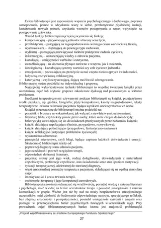 „Projekt współfinansowany ze środków Europejskiego Funduszu Społecznego”
27
Celem biblioterapii jest zapewnienie wsparcia psychologicznego i duchowego, poprawa
samopoczucia, pomoc w odzyskaniu wiary w siebie, przełamywanie psychicznej izolacji,
kształtowanie nowych potrzeb, uzyskania wzorców postępowania a nawet wpłynięcie na
postępowanie człowieka.
Wśród funkcji biblioterapii najczęściej wymienia się funkcję:
− kompensacyjną – przywracającą jednostce utracony sens życia,
− profilaktyczną – polegającą na zagospodarowaniu wolnego czasu wartościową treścią,
− wychowawczą – inspirującą do pewnego typu zachowań,
− utylitarną – pomagającą rozwiązywać niektóre praktyczne zadania życiowe,
− informacyjną – dostarczającą wiedzy o zdrowiu pacjenta,
− kształcącą – umiejętności werbalne i estetyczne,
− uwrażliwiającą – na doznania płynące zarówno z wnętrza, jak i otoczenia,
− ideologiczną – kształtującą systemy wartości czy cele życiowe jednostki,
− emocjonalną – pozwalającą na przeżycie uczuć często niedostępnych świadomości,
− ludyczną, rozrywkową, relaksacyjną,
− katartyczną – czyli oczyszczającą, dającą możliwość odreagowania.
Biblioterapię można podzielić na indywidualną i grupową.
Najczęściej wykorzystywane techniki biblioterapii to wspólne tworzenie książki przez
uczestników zajęć lub czytanie grupowe zakończone dyskusją nad postawionym w lekturze
problemem.
Środkami terapeutycznymi używanymi podczas biblioterapii są książki, pozajęzykowe
środki przekazu, np. grafika, fotografia; płyty kompaktowe, kasety magnetofonowe, teksty
terapeutyczne i własna twórczość pacjentów będąca wynikiem uzewnętrznienia ich uczuć.
Książki przeznaczone do biblioterapii można podzielić na:
– poradniki i broszury ze wskazówkami, jak walczyć z niewłaściwymi zachowaniami;
– literaturę faktu, czyli teksty pisane przez osoby, które same czegoś doświadczyły;
– beletrystykę odwołującą się do doświadczeń przeżywanych przez bohaterów książek;
– książki działające uspokajająco (baśnie, przygodowe, rozrywkowe);
– książki działające pobudzająco (przygodowe, fantastyczno-naukowe)
– książki refleksyjne (dotyczące problemów życiowych)
– wydawnictwa albumowe;
– pamiętniki internetowe, czyli blogi, będące zapisem ludzkich doświadczeń i emocji..
Skuteczność biblioterapii zależy od:
– poprawnej diagnozy stanu zdrowia pacjenta,
– jego oczekiwań i potrzeb względem terapii,
– odpowiednio dobranej literatury,
– pacjenta; istotny jest jego wiek, rodzaj dolegliwości, doświadczenia z materiałami
czytelniczymi, preferencje czytelnicze, stan świadomości oraz stan i poziom motywacji
– sytuacji terapeutycznej, adekwatnej do stawianej diagnozy,
– więzi emocjonalnej pomiędzy terapeutą a pacjentem, składającej się na ogólną atmosferę
zajęć,
– intensywności i czasu trwania terapii,
– osobowości terapeuty i jego kompetencji zawodowych.
Biblioterapeuta powinien odznaczać się wrażliwością, posiadać wiedzę z zakresu literatury
i psychologii, mieć wiedzę na temat uczestników terapii i posiadać umiejętności z zakresu
komunikacji w grupie. Ważne jest też by stał na straży bezpieczeństwa emocjonalnego
uczestników, miał zdolność do budowania odpowiedniego nastroju, sprzyjającego refleksji,
bez zbędnej sztuczności i pompatyczności, posiadał umiejętność syntonii i empatii oraz
pomagał w przezwyciężaniu barier psychicznych tkwiących w uczestnikach zajęć. Przy
prowadzeniu zajęć biblioterapeutycznych bardzo istotna jest znajomość problematyki
 