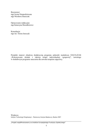 „Projekt współfinansowany ze środków Europejskiego Funduszu Społecznego”
1
Recenzenci:
mgr Iwona Niespodziewana
mgr Wiesława Staszczak
Opracowanie redakcyjne:
mgr Katarzyna Musiałkiewicz
Konsultacja:
mgr inż. Teresa Jaszczyk
Poradnik stanowi obudowę dydaktyczną programu jednostki modułowej 322[15].Z2.06
„Wykonywanie działań z zakresu terapii indywidualnej i grupowej”, zawartego
w modułowym programie nauczania dla zawodu terapeuta zajęciowy.
Wydawca
Instytut Technologii Eksploatacji – Państwowy Instytut Badawczy, Radom 2007
 
