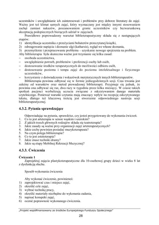 „Projekt współfinansowany ze środków Europejskiego Funduszu Społecznego”
28
uczestników i uwzględnianie ich zainteresowań i problemów przy doborze literatury do zajęć.
Ważny jest też klimat samych zajęć, który wyznaczany jest między innymi stosowaniem
zachęt zamiast nakazów, poszanowaniem granic uczestników czy bezwarunkową
akceptacją podopiecznych biorących udział w zajęciach.
Prawidłowo poprowadzony warsztat biblioterapeutyczny składa się z następujących
etapów:
1) identyfikacja uczestnika z przeżyciami bohaterów przeczytanej książki,
2) odreagowanie napięcia i doznanie ulgi (katharsis), wgląd we własne doznania,
3) przemyślenie i przepracowanie problemu – uzyskanie nowego spojrzenia na problem.
Aby biblioterapia była skuteczna ważne jest trzymanie się kilku zasad:
− swoboda uczestnictwa,
− uwzględnienie potrzeb, problemów i preferencji osoby lub osób,
− dostosowanie środków terapeutycznych do możliwości odbioru osób,
− dostosowanie poziomu i tempa zajęć do poziomu intelektualnego i fizycznego
uczestników,
− korzystanie z doświadczenia i wskazówek merytorycznych innych biblioterapeutów.
Biblioterapia powinna odbywać się w formie jednogodzinnych sesji. Czas trwania jest
zależny od warunków oraz metod prowadzonej biblioterapii. Przyjmuje się jednak, że
powinna ona odbywać się raz, dwa razy w tygodniu przez kilka miesięcy. W czasie takich
spotkań pacjenci werbalizują uczucia związane z odczytywaniem danego materiału
czytelniczego. Ponieważ warunki czytania mają znaczący wpływ na recepcję odczytywanego
tekstu, dlatego też kluczową treścią jest stworzenie odpowiedniego nastroju sesji
biblioterapeutycznej.
4.3.2. Pytania sprawdzające
Odpowiadając na pytania, sprawdzisz, czy jesteś przygotowany do wykonania ćwiczeń.
1. Co to jest arteterapia w sensie wąskim i szerokim?
2. Z jakich trzech głównych rodzajów składa się teatroterapia?
3. Jakie zasady są ważne przy organizacji zajęć arteterapeutycznych?
4. Jakie cechy powinien posiadać muzykoterapeuta?
5. Na czym polega biblioterapia?
6. Co to jest estetoterapia?
7. Jakie znasz techniki dramy?
8. Jakie są etapy Mobilnej Rekreacji Muzycznej?
4.3.3. Ćwiczenia
Ćwiczenie 1
Zaprojektuj zajęcia plastykoterapeutyczne dla 10-osobowej grupy dzieci w wieku 8 lat
z dysfunkcją słuchu.
Sposób wykonania ćwiczenia
Aby wykonać ćwiczenie, powinieneś:
1) zaprojektować czas i miejsce zajęć,
2) określić cele zajęć,
3) wybrać technikę pracy,
4) określić materiały niezbędne do wykonania zadania,
5) napisać konspekt zajęć,
6) ocenić poprawność wykonanego ćwiczenia.
 
