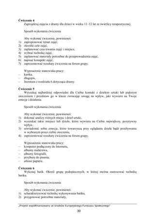 „Projekt współfinansowany ze środków Europejskiego Funduszu Społecznego”
30
Ćwiczenie 4
Zaprojektuj zajęcia z dramy dla dzieci w wieku 11–12 lat ze świetlicy terapeutycznej.
Sposób wykonania ćwiczenia
Aby wykonać ćwiczenie, powinieneś:
1) zaproponować temat zajęć,
2) określić cele zajęć,
3) zaplanować czas trwania zajęć i miejsce,
4) wybrać technikę zajęć,
5) zaplanować materiały potrzebne do przeprowadzenia zajęć,
6) napisać konspekt zajęć,
7) zaprezentować rezultaty ćwiczenia na forum grupy.
Wyposażenie stanowiska pracy:
– kartka,
– długopis,
– literatura z rozdziału 6 dotycząca dramy.
Ćwiczenie 5
Wyszukaj najbardziej odpowiedni dla Ciebie kontakt z dziełem sztuki lub pięknym
otoczeniem i przedstaw go w klasie zwracając uwagę na wpływ, jaki wywiera na Twoje
emocje i działania.
Sposób wykonania ćwiczenia
Aby wykonać ćwiczenie, powinieneś:
1) dokonać analizy różnych miejsc i dzieł sztuki,
2) wyszukać takie miejsce lub dzieło, które wywiera na Ciebie największy, pozytywny
wpływ,
3) uświadomić sobie emocje, które towarzyszą przy oglądaniu dzieła bądź przebywaniu
w wybranym przez ciebie otoczeniu,
4) zaprezentować rezultaty ćwiczenia na forum grupy.
Wyposażenie stanowiska pracy:
– komputer podłączony do Internetu,
– albumy malarstwa,
– albumy fotografii,
– przybory do pisania,
– arkusz papieru.
Ćwiczenie 6
Wykonaj batik. Określ grupę podopiecznych, w której można zastosować technikę
batiku.
Sposób wykonania ćwiczenia
Aby wykonać ćwiczenie, powinieneś:
1) scharakteryzować technikę wykonywania batiku,
2) przygotować potrzebne materiały,
 