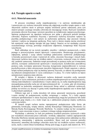 „Projekt współfinansowany ze środków Europejskiego Funduszu Społecznego”
32
4.4. Terapie oparte o ruch
4.4.1. Materiał nauczania
W procesie rewalidacji osoby niepełnosprawnej i to zarówno intelektualnie jak
i sensorycznie czy ruchowo niezwykle istotną rolę odgrywają wszelkie terapie oparte o ruch.
Aktywność ruchowa może w pewnym stopniu niwelować pewne zaburzenia, poza tym
stanowi przejaw czynnego stosunku człowieka do otaczającego świata. Ruch jest warunkiem
utrzymania zdrowia fizycznego i prostym sposobem na rozładowanie napięcia psychicznego.
Sprawne posługiwanie się aparatem ruchowym jest jedną z głównych potrzeb każdego
człowieka. Poprawa wydolności fizycznej i sprawności ruchowej korzystnie wpływa na
psychikę podopiecznego i tym samym na zachowania społeczne, daje poczucie własnej
wartości i wpływa na integrację społeczną. Przez ruch w dużym stopniu można niwelować
lub zmniejszać wadę danego narządu lub jego funkcji. Stanowi on też niezbędny czynnik
wszechstronnego rozwoju, powoduje zwiększenie odporności, kompensuje braki fizyczne
i psychiczne.
Ruch oddziałuje też na rozwój narządów zmysłów i zdolności poznawczych, a także
pomaga w przezwyciężaniu stanów lękowych i sensoryzmów. Dostarczając przyjemności,
odprężenia, spokoju i ucząc ufności kształtuje jednocześnie osobowość podopiecznego
w kierunku pozytywnych zmian i nastawień do siebie, otoczenia fizycznego i innych ludzi.
Aktywność ruchowa może stać się źródłem radości i ożywienia, wzmocnić wiarę we własne
siły, podnieść samoocenę. Zadaniem terapii prowadzonej za pomocą ruchu jest wzmacnianie
zdrowia, rozwijanie zainteresowań sportowych i turystycznych, kształtowanie prawidłowej
postawy ciała, rozwijanie sprawności fizycznej, korygowanie nieprawidłowości w rozwoju
psychofizycznym a także utrzymywanie nawyków higienicznych. Dzięki zajęciom z zakresu
terapii ruchem podopieczny staje się bardziej sprawny fizycznie, co ułatwia mu posługiwanie
się nabytymi umiejętnościami w życiu codziennym i w pracy. To z kolei wpływa na lepsze
samopoczucie i poprawę stanu zdrowia.
W związku z faktem, iż aktywność ruchowa doskonali wszystkie cechy motoryki
niezbędne w życiu codziennym, pozwala to osobom niepełnosprawnym na rozwój inicjatywy,
własnej indywidualności i samodzielności. Często zdarza się, że osoby niepełnosprawne mają
niezaspokojoną potrzebę ruchu już od najwcześniejszych lat – w czasie, gdy ich rówieśnicy
doskonalili na podwórku umiejętności motoryczne biorąc udział w zabawach ruchowych,
jeżdżąc na rowerze czy skacząc w gumę osoby niepełnosprawne spędzały czas w domu bądź
w placówkach szpitalnych.
Efektem tego jest w wieku dorosłym ich niższa sprawność motoryczna, powolność
i często niechęć do podejmowania wysiłku związanego z ruchem. To z kolei zagraża
wtórnymi upośledzeniami w sferze fizycznej; konsekwencją mogą być przykurcze lub zaniki
niektórych grup mięśni, a to z kolei wiąże się z zakłóceniem proporcji między szybkością
a precyzją ruchów.
W ramach terapii ruchem można zaproponować podopiecznym takie formy jak
gimnastykę korekcyjną, terapię tańcem, metodę Kinezjologii Edukacyjnej Dennisona czy
Metodę Ruchu Rozwijającego Weroniki Sherborne. Ta ostatnia wydaje się być szczególnie
chętnie i często stosowana w pracy z osobami z różnego rodzaju niesprawnościami.
Wychodząc z założenia, że ruch jest podstawą wszelkich procesów życiowych a także
jest warunkiem odczuwania przez człowieka swobody, odprężenia i radości zaproponowała
Weronika Sherborne metodę usprawniania ruchowego, która jednocześnie oddziałuje na sferę
poznawczą, emocjonalną i społeczną uczestników. Skoro ruch jest wyrazem potrzeby
aktywności, naturalnej dla każdego człowieka może być też środkiem wyrazu osobowości,
uczuć, myśli, a zatem służyć komunikacji. Biorąc pod uwagę, że język ciała stanowi ok. 70 %
 