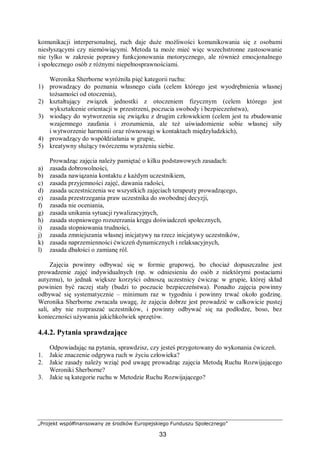 „Projekt współfinansowany ze środków Europejskiego Funduszu Społecznego”
33
komunikacji interpersonalnej, ruch daje duże możliwości komunikowania się z osobami
niesłyszącymi czy niemówiącymi. Metoda ta może mieć więc wszechstronne zastosowanie
nie tylko w zakresie poprawy funkcjonowania motorycznego, ale również emocjonalnego
i społecznego osób z różnymi niepełnosprawnościami.
Weronika Sherborne wyróżniła pięć kategorii ruchu:
1) prowadzący do poznania własnego ciała (celem którego jest wyodrębnienia własnej
tożsamości od otoczenia),
2) kształtujący związek jednostki z otoczeniem fizycznym (celem którego jest
wykształcenie orientacji w przestrzeni, poczucia swobody i bezpieczeństwa),
3) wiodący do wytworzenia się związku z drugim człowiekiem (celem jest tu zbudowanie
wzajemnego zaufania i zrozumienia, ale też uświadomienie sobie własnej siły
i wytworzenie harmonii oraz równowagi w kontaktach międzyludzkich),
4) prowadzący do współdziałania w grupie,
5) kreatywny służący twórczemu wyrażeniu siebie.
Prowadząc zajęcia należy pamiętać o kilku podstawowych zasadach:
a) zasada dobrowolności,
b) zasada nawiązania kontaktu z każdym uczestnikiem,
c) zasada przyjemności zajęć, dawania radości,
d) zasada uczestniczenia we wszystkich zajęciach terapeuty prowadzącego,
e) zasada przestrzegania praw uczestnika do swobodnej decyzji,
f) zasada nie oceniania,
g) zasada unikania sytuacji rywalizacyjnych,
h) zasada stopniowego rozszerzania kręgu doświadczeń społecznych,
i) zasada stopniowania trudności,
j) zasada zmniejszania własnej inicjatywy na rzecz inicjatywy uczestników,
k) zasada naprzemienności ćwiczeń dynamicznych i relaksacyjnych,
l) zasada dbałości o zamianę ról.
Zajęcia powinny odbywać się w formie grupowej, bo chociaż dopuszczalne jest
prowadzenie zajęć indywidualnych (np. w odniesieniu do osób z niektórymi postaciami
autyzmu), to jednak większe korzyści odnoszą uczestnicy ćwicząc w grupie, której skład
powinien być raczej stały (budzi to poczucie bezpieczeństwa). Ponadto zajęcia powinny
odbywać się systematycznie – minimum raz w tygodniu i powinny trwać około godzinę.
Weronika Sherborne zwracała uwagę, że zajęcia dobrze jest prowadzić w całkowicie pustej
sali, aby nie rozpraszać uczestników, i powinny odbywać się na podłodze, boso, bez
konieczności używania jakichkolwiek sprzętów.
4.4.2. Pytania sprawdzające
Odpowiadając na pytania, sprawdzisz, czy jesteś przygotowany do wykonania ćwiczeń.
1. Jakie znaczenie odgrywa ruch w życiu człowieka?
2. Jakie zasady należy wziąć pod uwagę prowadząc zajęcia Metodą Ruchu Rozwijającego
Weroniki Sherborne?
3. Jakie są kategorie ruchu w Metodzie Ruchu Rozwijającego?
 