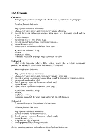 „Projekt współfinansowany ze środków Europejskiego Funduszu Społecznego”
34
4.4.3. Ćwiczenia
Ćwiczenie 1
Zaprojektuj zajęcia ruchowe dla grupy 5-letnich dzieci w przedszkolu integracyjnym.
Sposób wykonania ćwiczenia
Aby wykonać ćwiczenie, powinieneś:
1) scharakteryzować właściwości rozwoju motorycznego człowieka,
2) określić ćwiczenia ogólnousprawniające, które mogą być stosowane wśród małych
dzieci,
3) określić cele zajęć,
4) zaplanować miejsce i czas trwania zajęć,
5) określić materiały potrzebne do przeprowadzenia zajęć,
6) napisać konspekt zajęć,
7) zaprezentować zaplanowane zajęcia na forum grupy.
Wyposażenie stanowiska pracy:
– notatnik,
– przybory do pisania,
– literatura z rozdziału 6 dotycząca zajęć ruchowych dla dzieci.
Ćwiczenie 2
Ułóż proste ćwiczenia ruchowe, które możesz wykorzystać w trakcie gimnastyki
porannej starszych osób, mieszkańców Domu Pomocy Społecznej.
Sposób wykonania ćwiczenia
Aby wykonać ćwiczenie, powinieneś:
1) scharakteryzować właściwości rozwoju motorycznego u człowieka
2) określić ćwiczenia ogólnousprawniające, które mogą być stosowane w podeszłym wieku,
3) zaplanować czas i miejsce zajęć,
4) dobrać przyrządy potrzebne do przeprowadzenia zajęć,
5) napisać konspekt zajęć,
6) zaprezentować zaplanowane zajęcia na forum grupy.
Wyposażenie stanowiska pracy:
– notatnik,
– przybory do pisania,
– literatura z rozdziału 6 dotycząca zajęć ruchowych dla osób starszych.
Ćwiczenie 3
Przeprowadź w grupie 15-minutowe zajęcia ruchowe.
Sposób wykonania ćwiczenia
Aby wykonać ćwiczenie, powinieneś:
1) określić ćwiczenia ogólnousprawniające,
2) dobrać przyrządy potrzebne do przeprowadzenia zajęć,
3) napisać konspekt zajęć,
4) przeprowadzić zajęcia w grupie,
5) ocenić poprawność wykonanego ćwiczenia.
 