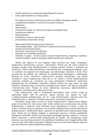 „Projekt współfinansowany ze środków Europejskiego Funduszu Społecznego”
38
− metody opanowania czynności przysposabiających do pracy,
− osoby odpowiedzialne za realizację planu.
Przy planowaniu pracy terapeutycznej należy uwzględnić następujące zasady:
− uwzględniania aktualnych i możliwych warunków realizacji,
− aktualizacji,
− adekwatności,
− atrakcyjności działań, co wpływa motywująco na podopiecznego,
− stopniowania trudności,
− indywidualizacji,
− kolegialności (wszyscy opracowują),
− powszechności (różnorodne formy).
Skuteczność działań terapeutycznych zależy od:
– stanu podopiecznego – jego możliwości i ograniczeń, poziomu sprawności,
– dotychczasowych doświadczeń;
– motywacji i zrozumienia celu działania;
– zainteresowań i upodobań, preferencji;
– atmosfery w grupie – powinna dawać poczucie bezpieczeństwa, akceptacji, wspólnoty,
swobody działania, zapewnić pogodną, ciepłą atmosferę, być atrakcyjna.
Ważną rolę odgrywa tu sam terapeuta, który powinien być ciepły, akceptujący,
kompetentny, konsekwentny, uczciwy i sprawiedliwy. Ważne jest, aby sukces zależał od
własnego wysiłku osoby niepełnosprawnej, a aspiracje powinny wzrastać w zależności od
możliwości. Należy unikać bezcelowego wykonywania prac wymagających długiego czasu
i w rezultacie nie mających ani estetycznego, ani praktycznego znaczenia w życiu. Praca
powinna być tak dobrana, aby wpływała na podopiecznego uspokajająco i mobilizująco
(dobrana do wieku, możliwości, zainteresowań, poziomu umysłowego). Ale przede
wszystkim w pracy terapeutycznej ważne jest to, by widzieć w osobie niepełnosprawnej
człowieka, rozumieć go i przekazać mu swoje umiejętności. Podmiotowe traktowanie
podopiecznego jest niezbędnym warunkiem każdych działań; bez tego zajęcia nie mają
charakteru terapeutycznego, nie przynoszą podopiecznemu radości i nie dają mu satysfakcji
z wykonywanej pracy. Terapia ma uczyć realistycznej samooceny, odpowiedzialności,
wytrwałości, systematyczności, odporności na stres.
Przy organizowaniu zajęć w konkretnych pracowniach warto zwrócić uwagę na
odpowiedni dobór osób do pracowni; zajęcia powinny być zgodne nie tylko
z zainteresowaniami podopiecznego, ale też z jego możliwościami; wskazane może być
rozdzielenie prac w zależności od stopnia sprawności i możliwości uczestników.
Szczególną uwagę należy zwrócić na zasady bezpieczeństwa i higieny pracy (dlatego
grupa nie powinna być zbyt liczna), które trzeba wdrażać już od pierwszego dnia pobytu
podopiecznego w pracowni. Jasne określenie zasad, uwypuklenie co można, a czego nie
wolno, zwrócenie uwagi na zagrożenia, ale też sposób zabezpieczenia się przed nimi pomoże
podopiecznemu w niwelowaniu lęków, zagrożeń czy uprzedzeń przed wykonywaniem danej
pracy. Ważna jest też dbałość terapeuty o wyposażenie pracowni i bieżące uzupełnianie
brakujących materiałów; dzięki temu praca będzie przebiegać sprawnie i planowo. I wreszcie
należy wspomnieć o motywowaniu podopiecznego do działań. Aby podopieczny chciał
pracować, praca powinna przynosić mu satysfakcję. Satysfakcję może osiągnąć jednak tylko
wówczas, gdy widzi efekty swojej pracy. Dlatego ważne jest, by nie zlecać długich, nużących
prac oraz stosować zasadę stopniowania trudności.
 