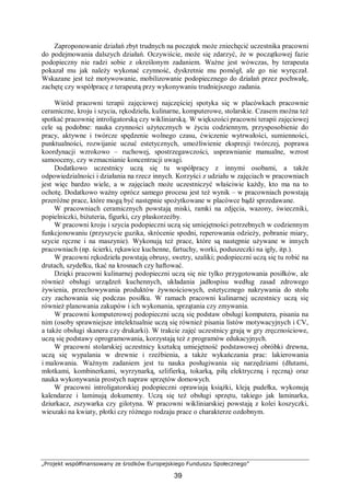„Projekt współfinansowany ze środków Europejskiego Funduszu Społecznego”
39
Zaproponowanie działań zbyt trudnych na początek może zniechęcić uczestnika pracowni
do podejmowania dalszych działań. Oczywiście, może się zdarzyć, że w początkowej fazie
podopieczny nie radzi sobie z określonym zadaniem. Ważne jest wówczas, by terapeuta
pokazał mu jak należy wykonać czynność, dyskretnie mu pomógł, ale go nie wyręczał.
Wskazane jest też motywowanie, mobilizowanie podopiecznego do działań przez pochwałę,
zachętę czy współpracę z terapeutą przy wykonywaniu trudniejszego zadania.
Wśród pracowni terapii zajęciowej najczęściej spotyka się w placówkach pracownie
ceramiczne, kroju i szycia, rękodzieła, kulinarne, komputerowe, stolarskie. Czasem można też
spotkać pracownię introligatorską czy wikliniarską. W większości pracowni terapii zajęciowej
cele są podobne: nauka czynności użytecznych w życiu codziennym, przysposobienie do
pracy, aktywne i twórcze spędzenie wolnego czasu, ćwiczenie wytrwałości, sumienności,
punktualności, rozwijanie uczuć estetycznych, umożliwienie ekspresji twórczej, poprawa
koordynacji wzrokowo – ruchowej, spostrzegawczości, usprawnianie manualne, wzrost
samooceny, czy wzmacnianie koncentracji uwagi.
Dodatkowo uczestnicy uczą się tu współpracy z innymi osobami, a także
odpowiedzialności i działania na rzecz innych. Korzyści z udziału w zajęciach w pracowniach
jest więc bardzo wiele, a w zajęciach może uczestniczyć właściwie każdy, kto ma na to
ochotę. Dodatkowo ważny oprócz samego procesu jest też wynik – w pracowniach powstają
przeróżne prace, które mogą być następnie spożytkowane w placówce bądź sprzedawane.
W pracowniach ceramicznych powstają miski, ramki na zdjęcia, wazony, świeczniki,
popielniczki, biżuteria, figurki, czy płaskorzeźby.
W pracowni kroju i szycia podopieczni uczą się umiejętności potrzebnych w codziennym
funkcjonowaniu (przyszycie guzika, skrócenie spodni, reperowania odzieży, pobranie miary,
szycie ręczne i na maszynie). Wykonują też prace, które są następnie używane w innych
pracowniach (np. ścierki, rękawice kuchenne, fartuchy, worki, poduszeczki na igły, itp.).
W pracowni rękodzieła powstają obrusy, swetry, szaliki; podopieczni uczą się tu robić na
drutach, szydełku, tkać na krosnach czy haftować.
Dzięki pracowni kulinarnej podopieczni uczą się nie tylko przygotowania posiłków, ale
również obsługi urządzeń kuchennych, układania jadłospisu według zasad zdrowego
żywienia, przechowywania produktów żywnościowych, estetycznego nakrywania do stołu
czy zachowania się podczas posiłku. W ramach pracowni kulinarnej uczestnicy uczą się
również planowania zakupów i ich wykonania, sprzątania czy zmywania.
W pracowni komputerowej podopieczni uczą się podstaw obsługi komputera, pisania na
nim (osoby sprawniejsze intelektualnie uczą się również pisania listów motywacyjnych i CV,
a także obsługi skanera czy drukarki). W trakcie zajęć uczestnicy grają w gry zręcznościowe,
uczą się podstawy oprogramowania, korzystają też z programów edukacyjnych.
W pracowni stolarskiej uczestnicy kształcą umiejętność podstawowej obróbki drewna,
uczą się wypalania w drewnie i rzeźbienia, a także wykańczania prac: lakierowania
i malowania. Ważnym zadaniem jest tu nauka posługiwania się narzędziami (dłutami,
młotkami, kombinerkami, wyrzynarką, szlifierką, tokarką, piłą elektryczną i ręczną) oraz
nauka wykonywania prostych napraw sprzętów domowych.
W pracowni introligatorskiej podopieczni oprawiają książki, kleją pudełka, wykonują
kalendarze i laminują dokumenty. Uczą się też obsługi sprzętu, takiego jak laminarka,
dziurkacz, zszywarka czy gilotyna. W pracowni wikliniarskiej powstają z kolei koszyczki,
wieszaki na kwiaty, płotki czy różnego rodzaju prace o charakterze ozdobnym.
 