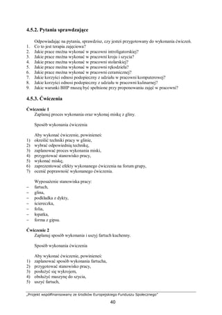 „Projekt współfinansowany ze środków Europejskiego Funduszu Społecznego”
40
4.5.2. Pytania sprawdzające
Odpowiadając na pytania, sprawdzisz, czy jesteś przygotowany do wykonania ćwiczeń.
1. Co to jest terapia zajęciowa?
2. Jakie prace można wykonać w pracowni introligatorskiej?
3. Jakie prace można wykonać w pracowni kroju i szycia?
4. Jakie prace można wykonać w pracowni stolarskiej?
5. Jakie prace można wykonać w pracowni rękodzieła?
6. Jakie prace można wykonać w pracowni ceramicznej?
7. Jakie korzyści odnosi podopieczny z udziału w pracowni komputerowej?
8. Jakie korzyści odnosi podopieczny z udziału w pracowni kulinarnej?
9. Jakie warunki BHP muszą być spełnione przy proponowaniu zajęć w pracowni?
4.5.3. Ćwiczenia
Ćwiczenie 1
Zaplanuj proces wykonania oraz wykonaj miskę z gliny.
Sposób wykonania ćwiczenia
Aby wykonać ćwiczenie, powinieneś:
1) określić techniki pracy w glinie,
2) wybrać odpowiednią technikę,
3) zaplanować proces wykonania miski,
4) przygotować stanowisko pracy,
5) wykonać miskę,
6) zaprezentować efekty wykonanego ćwiczenia na forum grupy,
7) ocenić poprawność wykonanego ćwiczenia.
Wyposażenie stanowiska pracy:
− fartuch,
− glina,
− podkładka z dykty,
− ściereczka,
− folia,
− łopatka,
− forma z gipsu.
Ćwiczenie 2
Zaplanuj sposób wykonania i uszyj fartuch kuchenny.
Sposób wykonania ćwiczenia
Aby wykonać ćwiczenie, powinieneś:
1) zaplanować sposób wykonania fartucha,
2) przygotować stanowisko pracy,
3) posłużyć się wykrojem,
4) obsłużyć maszynę do szycia,
5) uszyć fartuch,
 