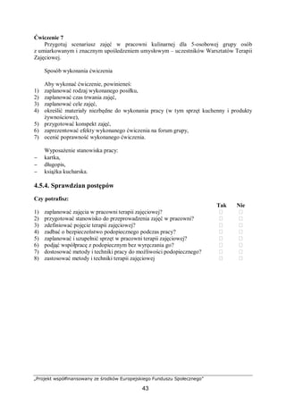 „Projekt współfinansowany ze środków Europejskiego Funduszu Społecznego”
43
Ćwiczenie 7
Przygotuj scenariusz zajęć w pracowni kulinarnej dla 5-osobowej grupy osób
z umiarkowanym i znacznym upośledzeniem umysłowym – uczestników Warsztatów Terapii
Zajęciowej.
Sposób wykonania ćwiczenia
Aby wykonać ćwiczenie, powinieneś:
1) zaplanować rodzaj wykonanego posiłku,
2) zaplanować czas trwania zajęć,
3) zaplanować cele zajęć,
4) określić materiały niezbędne do wykonania pracy (w tym sprzęt kuchenny i produkty
żywnościowe),
5) przygotować konspekt zajęć,
6) zaprezentować efekty wykonanego ćwiczenia na forum grupy,
7) ocenić poprawność wykonanego ćwiczenia.
Wyposażenie stanowiska pracy:
− kartka,
− długopis,
− książka kucharska.
4.5.4. Sprawdzian postępów
Czy potrafisz:
Tak Nie
1) zaplanować zajęcia w pracowni terapii zajęciowej? ⁬ ⁬
2) przygotować stanowisko do przeprowadzenia zajęć w pracowni? ⁬ ⁬
3) zdefiniować pojęcie terapii zajęciowej? ⁬ ⁬
4) zadbać o bezpieczeństwo podopiecznego podczas pracy? ⁬ ⁬
5) zaplanować i uzupełnić sprzęt w pracowni terapii zajęciowej? ⁬ ⁬
6) podjąć współpracę z podopiecznym bez wyręczania go? ⁬ ⁬
7) dostosować metody i techniki pracy do możliwości podopiecznego? ⁬ ⁬
8) zastosować metody i techniki terapii zajęciowej ⁬ ⁬
 