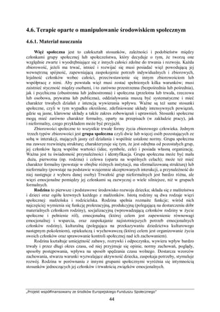 „Projekt współfinansowany ze środków Europejskiego Funduszu Społecznego”
44
4.6. Terapie oparte o manipulowanie środowiskiem społecznym
4.6.1. Materiał nauczania
Więź społeczna jest to całokształt stosunków, zależności i podobieństw między
członkami grupy społecznej lub społeczeństwa, który decyduje o tym, że tworzą one
względnie zwarte i wyodrębniające się z innych całości zdolne do trwania i rozwoju. Każda
zbiorowość, jeżeli ma trwać, istnieć i rozwijać się musi posiadać więź powodującą jej
wewnętrzną spójność, zapewniającą zaspokojenie potrzeb indywidualnych i zbiorowych,
lojalność członków wobec całości, przeciwstawienie się innym zbiorowościom lub
współpracę z nimi. Aby powstała więź musi zostać spełnionych kilka warunków; musi
zaistnieć styczność między osobami, i to zarówno przestrzenna (bezpośrednia lub pośrednia),
jak i psychiczna (obustronna lub jednostronna) i społeczna (przelotna lub trwała, rzeczowa
lub osobowa, prywatna lub publiczna), oddziaływania muszą być systematyczne i mieć
charakter trwałych działań z intencją wywierania wpływu. Ważne są też same stosunki
społeczne, czyli w tym wypadku określone, zdefiniowane układy intensywnych powiązań,
gdzie są jasne, klarowne układy a także zakres zobowiązań i uprawnień. Stosunki społeczne
mogą mieć zarówno charakter formalny, oparty na przepisach (w zakładzie pracy), jak
i nieformalny, czego przykładem może być przyjaźń.
Zbiorowości społeczne to wszystkie trwałe formy życia zbiorowego człowieka. Jednym
trzech typów zbiorowości jest grupa społeczna czyli dwie lub więcej osób pozostających ze
sobą w interakcji, mających jasny cel działania i wspólnie ustalone normy. Grupa społeczna
ma zawsze rozwiniętą strukturę; charakteryzuje się tym, że jest odrębna od pozostałych grup,
jej członków łączą wspólne wartości (idee, symbole, cele) i posiada własną organizację.
Ważna jest tu świadomość przynależności i identyfikacja. Grupa społeczna może być mała
duża, pierwotna (np. rodzina) i celowa (oparta na wspólnych celach); może też mieć
charakter formalny (powstaje w obrębie różnych instytucji, ma sformalizowaną strukturę) lub
nieformalny (powstaje na podstawie wzajemnie akceptowanych interakcji, a przynależność do
niej następuje z wyboru danej osoby) Trwałość grup nieformalnych jest bardzo różna, ale
więzi emocjonalne pomiędzy jej członkami są zazwyczaj o wiele silniejsze, niż w grupach
formalnych.
Rodzina to pierwsze i podstawowe środowisko rozwoju dziecka; składa się z małżeństwa
i dzieci oraz ogółu krewnych każdego z małżonków. Istotą rodziny są dwa rodzaje więzi
społecznej: małżeńska i rodzicielska. Rodzina spełnia rozmaite funkcje; wśród nich
najczęściej wymienia się funkcję prokreacyjną, produkcyjną (polegającą na dostarczeniu dóbr
materialnych członkom rodziny), socjalizacyjną (wprowadzającą członków rodziny w życie
społeczne i pełnienie ról), emocjonalną (której celem jest zapewnienie równowagi
emocjonalnej i wsparcia, oraz zaspokajanie najistotniejszych potrzeb emocjonalnych
członków rodziny), kulturalną (polegająca na przekazywaniu dziedzictwa kulturowego
następnym pokoleniom), opiekuńczą i wychowawczą (której celem jest organizowanie życia
swoich członków oraz sprawowanie kontroli społecznej nad ich zachowaniem).
Rodzina kształtuje umiejętność zabawy, rozrywki i odpoczynku, wywiera wpływ bardzo
trwały i przez długi okres czasu, od niej przyjmuje się opinie, normy zachowań, poglądy,
sposoby postępowania, wpływa na sposób spędzania czasu wolnego. Dostarcza wzorców
zachowania, stwarza warunki wyzwalające aktywność dziecka, zaspokaja potrzeby, stymuluje
rozwój. Rodzina w porównaniu z innymi grupami społecznymi wyróżnia się intymnością
stosunków jednoczących jej członków i trwałością związków emocjonalnych.
 