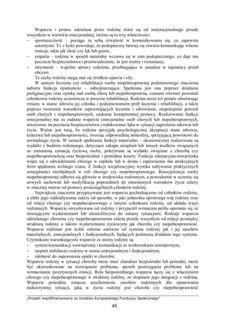 „Projekt współfinansowany ze środków Europejskiego Funduszu Społecznego”
45
Wsparcie i pomoc udzielana przez rodzinę różni się od instytucjonalnego przede
wszystkim w warstwie emocjonalnej; istotne są tu trzy właściwości:
− spontaniczność – pociąga za sobą otwartość w komunikowaniu się, co zapewnia
autentyzm. To z kolei powoduje, że podopieczny łatwiej się otwiera komunikując własne
emocje, takie jak złość czy lęk lub gniew,
− empatia – rodzina w sposób naturalny wczuwa się w stan podopiecznego, co daje mu
poczucie bezpieczeństwa i przeświadczenie, że jest ważny i rozumiany,
− intymność – wspólne sprawy rodzinne, przebiegające w zasadzie w tajemnicy przed
obcymi.
Te cechy rodziny mogą stać się źródłem oparcia i siły.
W samym leczeniu czy rehabilitacji osoby niepełnosprawnej podstawowego znaczenia
nabiera funkcja opiekuńczo – zabezpieczająca. Spełniana jest ona poprzez działania
pielęgnacyjne oraz opiekę nad osobą chorą lub niepełnosprawną, czasami również pozostali
członkowie rodziny uczestniczą w procesie rehabilitacji. Rodzina może też pomóc obserwując
zmiany w stanie zdrowia jej członka i podejmowaniem prób leczenia i rehabilitacji, a także
poprzez tworzenie warunków zapewniających leczenie i zdrowienie, zaspokajanie potrzeb
osób chorych i niepełnosprawnych, szukanie kompetentnej pomocy. Realizowanie funkcji
emocjonalnej ma za zadanie wsparcie emocjonalne osób chorych lub niepełnosprawnych,
stworzenie im poczucia bezpieczeństwa i redukowanie lęku w sytuacji zagrożenia zdrowia lub
życia. Ważne jest tutaj, by rodzina sprzyjała psychologicznej akceptacji stanu zdrowia,
kalectwa lub niepełnosprawności, tworząc odpowiednią atmosferę, sprzyjającą powrotowi do
normalnego życia. W ramach spełniania funkcji materialno – ekonomicznej realizowane są
wydatki z budżetu rodzinnego, dotyczące zakupu urządzeń lub innych środków związanych
ze zmienioną sytuacją życiową osoby, pokrywane są wydatki związane z chorobą czy
niepełnosprawnością oraz bezpośrednie i pośrednie koszty. Funkcja rekreacyjno-towarzyska
wiąże się z odwiedzinami chorego w szpitalu lub w domu i zapewnienie mu atrakcyjnych
form spędzania wolnego czasu. Z funkcji socjalizacyjnej wynika nabywanie praktycznych
umiejętności niezbędnych w roli chorego czy niepełnosprawnego. Resocjalizacja osoby
niepełnosprawnej odbywa się głównie w środowisku rodzinnym, a powodzenie w uczeniu się
nowych zachowań lub modyfikacja poprzednich do zmienionych warunków życia zależy
w znacznej mierze od postawy poszczególnych członków rodziny.
Największe znaczenie przypisywane jest wsparciu pochodzącemu od członków rodziny,
a efekt jego oddziaływania zależy od sposobu, w jaki jednostka spostrzega rolę rodziny oraz
od relacji chorego czy niepełnosprawnego z innymi członkami rodziny, od układu więzi
rodzinnych. Wsparcie otrzymywane od rodziny i przyjaciół wzmacnia próby uporania się ze
stresującymi wydarzeniami lub niemożliwymi do zmiany sytuacjami. Rodzaje wsparcia
udzielanego choremu czy niepełnosprawnemu zależą przede wszystkim od relacji pomiędzy
strukturą rodziny a takimi wydarzeniami życiowymi jak choroba czy niepełnosprawność.
Wsparcie rodzinne jest ściśle zależne zarówno od systemu rodziny jak i jej zasobów
materialnych, emocjonalnych i funkcjonalnych, będących podstawą działania tego systemu.
Czynnikami warunkującymi wsparcie ze strony rodziny są:
− system komunikacji wewnętrznej i komunikacji ze środowiskiem zewnętrznym,
− stopień stabilności rodziny w sensie emocjonalnym i funkcjonalnym,
− zdolność do zapewnienia opieki w chorobie.
Wsparcie rodziny w sytuacji choroby może mieć charakter bezpośredni lub pośredni, może
być ukierunkowane na rozwiązanie problemu, sposób postrzegania problemu lub na
wzmacnianie pozytywnych emocji. Rola bezpośredniego wsparcia łączy się z włączeniem
chorego czy niepełnosprawnego w strukturę rodziny, ze stopniem jego integracji z rodziną.
Wsparcie pośrednie oznacza uruchomienie zasobów rodzinnych dla opanowania
niekorzystnej sytuacji, jaką w życiu rodziny jest choroba czy niepełnosprawność
 