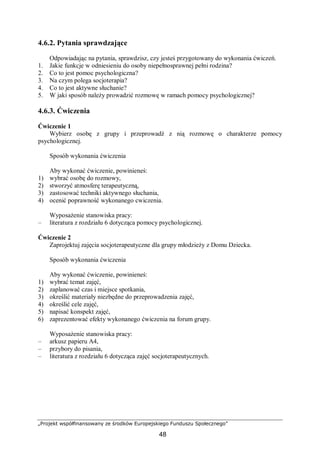 „Projekt współfinansowany ze środków Europejskiego Funduszu Społecznego”
48
4.6.2. Pytania sprawdzające
Odpowiadając na pytania, sprawdzisz, czy jesteś przygotowany do wykonania ćwiczeń.
1. Jakie funkcje w odniesieniu do osoby niepełnosprawnej pełni rodzina?
2. Co to jest pomoc psychologiczna?
3. Na czym polega socjoterapia?
4. Co to jest aktywne słuchanie?
5. W jaki sposób należy prowadzić rozmowę w ramach pomocy psychologicznej?
4.6.3. Ćwiczenia
Ćwiczenie 1
Wybierz osobę z grupy i przeprowadź z nią rozmowę o charakterze pomocy
psychologicznej.
Sposób wykonania ćwiczenia
Aby wykonać ćwiczenie, powinieneś:
1) wybrać osobę do rozmowy,
2) stworzyć atmosferę terapeutyczną,
3) zastosować techniki aktywnego słuchania,
4) ocenić poprawność wykonanego cwiczenia.
Wyposażenie stanowiska pracy:
– literatura z rozdziału 6 dotycząca pomocy psychologicznej.
Ćwiczenie 2
Zaprojektuj zajęcia socjoterapeutyczne dla grupy młodzieży z Domu Dziecka.
Sposób wykonania ćwiczenia
Aby wykonać ćwiczenie, powinieneś:
1) wybrać temat zajęć,
2) zaplanować czas i miejsce spotkania,
3) określić materiały niezbędne do przeprowadzenia zajęć,
4) określić cele zajęć,
5) napisać konspekt zajęć,
6) zaprezentować efekty wykonanego ćwiczenia na forum grupy.
Wyposażenie stanowiska pracy:
– arkusz papieru A4,
– przybory do pisania,
– literatura z rozdziału 6 dotycząca zajęć socjoterapeutycznych.
 