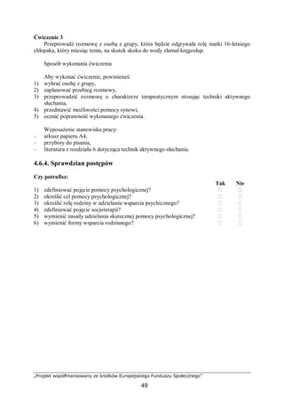 „Projekt współfinansowany ze środków Europejskiego Funduszu Społecznego”
49
Ćwiczenie 3
Przeprowadź rozmowę z osobą z grupy, która będzie odgrywała rolę matki 16-letniego
chłopaka, który miesiąc temu, na skutek skoku do wody złamał kręgosłup.
Sposób wykonania ćwiczenia
Aby wykonać ćwiczenie, powinieneś:
1) wybrać osobę z grupy,
2) zaplanować przebieg rozmowy,
3) przeprowadzić rozmowę o charakterze terapeutycznym stosując techniki aktywnego
słuchania,
4) przedstawić możliwości pomocy synowi,
5) ocenić poprawność wykonanego ćwiczenia.
Wyposażenie stanowiska pracy:
– arkusz papieru A4,
– przybory do pisania,
– literatura z rozdziału 6 dotycząca technik aktywnego słuchania.
4.6.4. Sprawdzian postępów
Czy potrafisz:
Tak Nie
1) zdefiniować pojęcie pomocy psychologicznej? ⁬ ⁬
2) określić cel pomocy psychologicznej? ⁬ ⁬
3) określić rolę rodziny w udzielaniu wsparcia psychicznego? ⁬ ⁬
4) zdefiniować pojęcie socjoterapii? ⁬ ⁬
5) wymienić zasady udzielania skutecznej pomocy psychologicznej? ⁬ ⁬
6) wymienić formy wsparcia rodzinnego? ⁬ ⁬
 