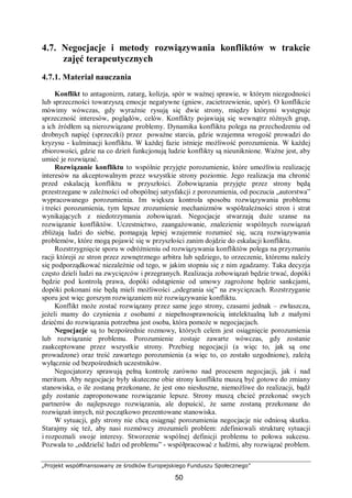 „Projekt współfinansowany ze środków Europejskiego Funduszu Społecznego”
50
4.7. Negocjacje i metody rozwiązywania konfliktów w trakcie
zajęć terapeutycznych
4.7.1. Materiał nauczania
Konflikt to antagonizm, zatarg, kolizja, spór w ważnej sprawie, w którym niezgodności
lub sprzeczności towarzyszą emocje negatywne (gniew, zacietrzewienie, upór). O konflikcie
mówimy wówczas, gdy wyraźnie rysują się dwie strony, między którymi występuje
sprzeczność interesów, poglądów, celów. Konflikty pojawiają się wewnątrz różnych grup,
a ich źródłem są nierozwiązane problemy. Dynamika konfliktu polega na przechodzeniu od
drobnych napięć (sprzeczki) przez poważne starcia, gdzie wzajemna wrogość prowadzi do
kryzysu - kulminacji konfliktu. W każdej fazie istnieje możliwość porozumienia. W każdej
zbiorowości, gdzie na co dzień funkcjonują ludzie konflikty są nieuniknione. Ważne jest, aby
umieć je rozwiązać.
Rozwiązanie konfliktu to wspólnie przyjęte porozumienie, które umożliwia realizację
interesów na akceptowalnym przez wszystkie strony poziomie. Jego realizacja ma chronić
przed eskalacją konfliktu w przyszłości. Zobowiązania przyjęte przez strony będą
przestrzegane w zależności od obopólnej satysfakcji z porozumienia, od poczucia „autorstwa”
wypracowanego porozumienia. Im większa kontrola sposobu rozwiązywania problemu
i treści porozumienia, tym lepsze zrozumienie mechanizmów współzależności stron i strat
wynikających z niedotrzymania zobowiązań. Negocjacje stwarzają duże szanse na
rozwiązanie konfliktów. Uczestnictwo, zaangażowanie, znalezienie wspólnych rozwiązań
zbliżają ludzi do siebie, pomagają lepiej wzajemnie rozumieć się, uczą rozwiązywania
problemów, które mogą pojawić się w przyszłości zanim dojdzie do eskalacji konfliktu.
Rozstrzygnięcie sporu w odróżnieniu od rozwiązywania konfliktów polega na przyznaniu
racji którejś ze stron przez zewnętrznego arbitra lub sędziego, to orzeczenie, któremu należy
się podporządkować niezależnie od tego, w jakim stopniu się z nim zgadzamy. Taka decyzja
często dzieli ludzi na zwycięzców i przegranych. Realizacja zobowiązań będzie trwać, dopóki
będzie pod kontrolą prawa, dopóki odstąpienie od umowy zagrożone będzie sankcjami,
dopóki pokonani nie będą mieli możliwości „odegrania się” na zwycięzcach. Rozstrzyganie
sporu jest więc gorszym rozwiązaniem niż rozwiązywanie konfliktu.
Konflikt może zostać rozwiązany przez same jego strony, czasami jednak – zwłaszcza,
jeżeli mamy do czynienia z osobami z niepełnosprawnością intelektualną lub z małymi
dziećmi do rozwiązania potrzebna jest osoba, która pomoże w negocjacjach.
Negocjacje są to bezpośrednie rozmowy, których celem jest osiągnięcie porozumienia
lub rozwiązanie problemu. Porozumienie zostaje zawarte wówczas, gdy zostanie
zaakceptowane przez wszystkie strony. Przebieg negocjacji (a więc to, jak są one
prowadzone) oraz treść zawartego porozumienia (a więc to, co zostało uzgodnione), zależą
wyłącznie od bezpośrednich uczestników.
Negocjatorzy sprawują pełną kontrolę zarówno nad procesem negocjacji, jak i nad
meritum. Aby negocjacje były skuteczne obie strony konfliktu muszą być gotowe do zmiany
stanowiska, o ile zostaną przekonane, że jest ono niesłuszne, niemożliwe do realizacji, bądź
gdy zostanie zaproponowane rozwiązanie lepsze. Strony muszą chcieć przekonać swych
partnerów do najlepszego rozwiązania, ale dopuścić, że same zostaną przekonane do
rozwiązań innych, niż początkowo prezentowane stanowiska.
W sytuacji, gdy strony nie chcą osiągnąć porozumienia negocjacje nie odniosą skutku.
Starajmy się też, aby nasi rozmówcy zrozumieli problem: zdefiniowali strukturę sytuacji
i rozpoznali swoje interesy. Stworzenie wspólnej definicji problemu to połowa sukcesu.
Pozwala to „oddzielić ludzi od problemu” - współpracować z ludźmi, aby rozwiązać problem.
 
