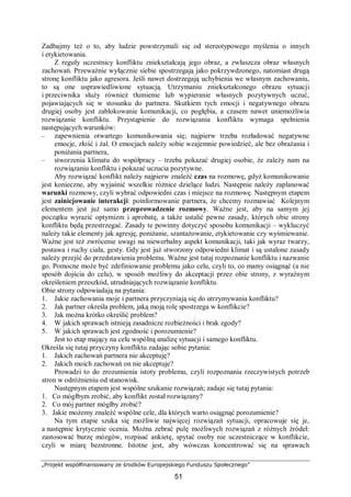 „Projekt współfinansowany ze środków Europejskiego Funduszu Społecznego”
51
Zadbajmy też o to, aby ludzie powstrzymali się od stereotypowego myślenia o innych
i etykietowania.
Z reguły uczestnicy konfliktu zniekształcają jego obraz, a zwłaszcza obraz własnych
zachowań. Przeważnie wyłącznie siebie spostrzegają jako pokrzywdzonego, natomiast drugą
stronę konfliktu jako agresora. Jeśli nawet dostrzegają uchybienia we własnym zachowaniu,
to są one usprawiedliwione sytuacją. Utrzymaniu zniekształconego obrazu sytuacji
i przeciwnika służy również tłumienie lub wypieranie własnych pozytywnych uczuć,
pojawiających się w stosunku do partnera. Skutkiem tych emocji i negatywnego obrazu
drugiej osoby jest zablokowanie komunikacji, co pogłębia, a czasem nawet uniemożliwia
rozwiązanie konfliktu. Przystąpienie do rozwiązania konfliktu wymaga spełnienia
następujących warunków:
– zapewnienia otwartego komunikowania się; najpierw trzeba rozładować negatywne
emocje, złość i żal. O emocjach należy sobie wzajemnie powiedzieć, ale bez obrażania i
poniżania partnera,
– stworzenia klimatu do współpracy – trzeba pokazać drugiej osobie, że zależy nam na
rozwiązaniu konfliktu i pokazać uczucia pozytywne.
Aby rozwiązać konflikt należy najpierw znaleźć czas na rozmowę, gdyż komunikowanie
jest konieczne, aby wyjaśnić wszelkie różnice dzielące ludzi. Następnie należy zaplanować
warunki rozmowy, czyli wybrać odpowiedni czas i miejsce na rozmowę. Następnym etapem
jest zainicjowanie interakcji: poinformowanie partnera, że chcemy rozmawiać Kolejnym
elementem jest już samo przeprowadzenie rozmowy. Ważne jest, aby na samym jej
początku wyrazić optymizm i aprobatę, a także ustalić pewne zasady, których obie strony
konfliktu będą przestrzegać. Zasady te powinny dotyczyć sposobu komunikacji – wykluczyć
należy takie elementy jak agresję, poniżanie, szantażowanie, etykietowanie czy wyśmiewanie.
Ważne jest też zwrócenie uwagi na niewerbalny aspekt komunikacji, taki jak wyraz twarzy,
postawa i ruchy ciała, gesty. Gdy jest już stworzony odpowiedni klimat i są ustalone zasady
należy przejść do przedstawienia problemu. Ważne jest tutaj rozpoznanie konfliktu i nazwanie
go. Pomocne może być zdefiniowanie problemu jako celu, czyli to, co mamy osiągnąć (a nie
sposób dojścia do celu), w sposób możliwy do akceptacji przez obie strony, z wyraźnym
określeniem przeszkód, utrudniających rozwiązanie konfliktu.
Obie strony odpowiadają na pytania:
1. Jakie zachowania moje i partnera przyczyniają się do utrzymywania konfliktu?
2. Jak partner określa problem, jaką moją rolę spostrzega w konflikcie?
3. Jak można krótko określić problem?
4. W jakich sprawach istnieją zasadnicze rozbieżności i brak zgody?
5. W jakich sprawach jest zgodność i porozumienie?
Jest to etap mający na celu wspólną analizę sytuacji i samego konfliktu.
Określa się tutaj przyczyny konfliktu zadając sobie pytania:
1. Jakich zachowań partnera nie akceptuję?
2. Jakich moich zachowań on nie akceptuje?
Prowadzi to do zrozumienia istoty problemu, czyli rozpoznania rzeczywistych potrzeb
stron w odróżnieniu od stanowisk.
Następnym etapem jest wspólne szukanie rozwiązań; zadaje się tutaj pytania:
1. Co mógłbym zrobić, aby konflikt został rozwiązany?
2. Co mój partner mógłby zrobić?
3. Jakie możemy znaleźć wspólne cele, dla których warto osiągnąć porozumienie?
Na tym etapie szuka się możliwie najwięcej rozwiązań sytuacji, opracowuje się je,
a następnie krytycznie ocenia. Można zebrać pulę możliwych rozwiązań z różnych źródeł:
zastosować burzę mózgów, rozpisać ankietę, spytać osoby nie uczestniczące w konflikcie,
czyli w miarę bezstronne. Istotne jest, aby wówczas koncentrować się na sprawach
 