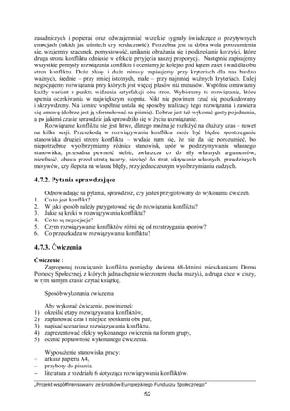 „Projekt współfinansowany ze środków Europejskiego Funduszu Społecznego”
52
zasadniczych i popierać oraz odwzajemniać wszelkie sygnały świadczące o pozytywnych
emocjach (takich jak uśmiech czy serdeczność). Potrzebna jest tu dobra wola porozumienia
się, wzajemny szacunek, pomysłowość, unikanie obrażania się i podkreślanie korzyści, które
druga strona konfliktu odniesie w efekcie przyjęcia naszej propozycji. Następnie zapisujemy
wszystkie pomysły rozwiązania konfliktu i oceniamy je kolejno pod kątem zalet i wad dla obu
stron konfliktu. Duże plusy i duże minusy zapisujemy przy kryteriach dla nas bardzo
ważnych, średnie – przy mniej istotnych, małe – przy najmniej ważnych kryteriach. Dalej
negocjujemy rozwiązania przy których jest więcej plusów niż minusów. Wspólnie omawiamy
każdy wariant z punktu widzenia satysfakcji obu stron. Wybieramy to rozwiązanie, które
spełnia oczekiwania w największym stopniu. Nikt nie powinien czuć się poszkodowany
i skrzywdzony. Na koniec wspólnie ustala się sposoby realizacji tego rozwiązania i zawiera
się umowę (dobrze jest ją sformułować na piśmie). Dobrze jest też wykonać gesty pojednania,
a po jakimś czasie sprawdzić jak sprawdziło się w życiu rozwiązanie.
Rozwiązanie konfliktu nie jest łatwe, dlatego można je rozłożyć na dłuższy czas – nawet
na kilka sesji. Przeszkodą w rozwiązywaniu konfliktu może być błędne spostrzeganie
stanowiska drugiej strony konfliktu – wydaje nam się, że nie da się porozumieć, bo
niepotrzebnie wyolbrzymiamy różnice stanowisk, upór w podtrzymywaniu własnego
stanowiska, przesadna pewność siebie, zwłaszcza co do siły własnych argumentów,
nieufność, obawa przed utratą twarzy, niechęć do strat, ukrywanie własnych, prawdziwych
motywów, czy ślepota na własne błędy, przy jednoczesnym wyolbrzymianiu cudzych.
4.7.2. Pytania sprawdzające
Odpowiadając na pytania, sprawdzisz, czy jesteś przygotowany do wykonania ćwiczeń.
1. Co to jest konflikt?
2. W jaki sposób należy przygotować się do rozwiązania konfliktu?
3. Jakie są kroki w rozwiązywaniu konfliktu?
4. Co to są negocjacje?
5. Czym rozwiązywanie konfliktów różni się od rozstrzygania sporów?
6. Co przeszkadza w rozwiązywaniu konfliktu?
4.7.3. Ćwiczenia
Ćwiczenie 1
Zaproponuj rozwiązanie konfliktu pomiędzy dwiema 68-letnimi mieszkankami Domu
Pomocy Społecznej, z których jedna chętnie wieczorem słucha muzyki, a druga chce w ciszy,
w tym samym czasie czytać książkę.
Sposób wykonania ćwiczenia
Aby wykonać ćwiczenie, powinieneś:
1) określić etapy rozwiązywania konfliktów,
2) zaplanować czas i miejsce spotkania obu pań,
3) napisać scenariusz rozwiązywania konfliktu,
4) zaprezentować efekty wykonanego ćwiczenia na forum grupy,
5) ocenić poprawność wykonanego ćwiczenia.
Wyposażenie stanowiska pracy:
– arkusz papieru A4,
– przybory do pisania,
− literatura z rozdziału 6 dotycząca rozwiązywania konfliktów.
 