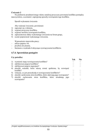 „Projekt współfinansowany ze środków Europejskiego Funduszu Społecznego”
53
Ćwiczenie 2
Na podstawie przedstawionego tekstu zanalizuj przyczyny powstania konfliktu pomiędzy
nauczycielem, a uczniami i zaproponuj sposoby rozwiązania tego konfliktu.
Sposób wykonania ćwiczenia
Aby wykonać ćwiczenie, powinieneś:
1) zapoznać się z tekstem,
2) wypisać przyczyny konfliktu,
3) wypisać możliwe rozwiązania konfliktu,
4) zaprezentować efekty wykonanego ćwiczenia na forum grupy,
5) ocenić poprawność wykonanego ćwiczenia.
Wyposażenie stanowiska pracy:
– arkusz papieru A4,
– przybory do pisania,
− literatura z rozdziału 6 dotycząca rozwiązywania konfliktów.
4.7.4. Sprawdzian postępów
Czy potrafisz:
Tak Nie
1) wymienić etapy rozwiązywania konfliktu? ⁬ ⁬
2) zdefiniować pojęcie konfliktu? ⁬ ⁬
3) zdefiniować pojęcie negocjacji? ⁬ ⁬
4) określić warunki, które muszą zostać spełnione, by rozwiązać
konflikt? ⁬ ⁬
5) wskazać, co jest przeszkodą w rozwiązywaniu konfliktów? ⁬ ⁬
6) określić zachowania stron konfliktu, które ułatwiają jego rozwiązanie? ⁬ ⁬
7) określić zachowania stron konfliktu, które utrudniają jego
rozwiązanie? ⁬ ⁬
 
