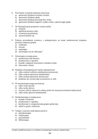 „Projekt współfinansowany ze środków Europejskiego Funduszu Społecznego”
55
6. Przy bardzo wysokim natężeniu motywacji
a) sprawność działania wyraźnie wzrasta.
b) sprawność działania spada.
c) sprawność działania pozostaje bez zmian.
d) sprawność działania najpierw szybko rośnie, a potem nagle spada.
7. Do fizjologicznych przejawów emocji należy
a) uśmiech.
b) zgarbiona postawa ciała.
c) wzmożona gestykulacja.
d) zaczerwienienie się.
8. Podczas prowadzenia rozmowy z podopiecznym na temat zainteresowań terapeuta
powinien zadawać pytania
a) zamknięte.
b) otwarte.
c) sugerujące.
d) zaczynające się od „dlaczego”.
9. Silvoterapia to terapia przez
a) przebywanie nad morzem.
b) przebywanie w ogrodzie.
c) kontakt z pięknym otoczeniem i dziełami sztuki.
d) obcowanie z lasem.
10. Działania arteterapeutyczne można zaproponować
a) tylko osobom wybitnie uzdolnionym artystycznie.
b) tylko osobom sprawnym intelektualnie.
c) tylko osobom sprawnym motorycznie.
d) każdemu, kto wyraża chęć uczestnictwa w nich.
11. W muzykoterapii mogą uczestniczyć
a) tylko osoby dorosłe.
b) tylko osoby zdrowe.
c) wszyscy, którzy mają na to ochotę, jeżeli nie ma przeciwwskazań medycznych.
d) tylko osoby sprawne intelektualnie.
12. Hortikuloterapia to terapia przez
a) kontakt z kolorami.
b) przebywanie w ogrodzie.
c) przebywanie w zorganizowanej grupie społecznej.
d) udział w grach i zabawach.
13. Terapia z użyciem sztuk plastycznych to
a) plastykoterapia.
b) teatroterapia.
c) psychodrama.
d) biblioterapia.
 