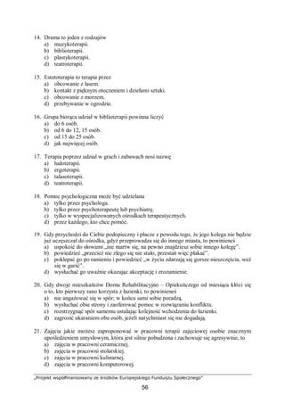 „Projekt współfinansowany ze środków Europejskiego Funduszu Społecznego”
56
14. Drama to jeden z rodzajów
a) muzykoterapii.
b) biblioterapii.
c) plastykoterapii.
d) teatroterapii.
15. Estetoterapia to terapia przez
a) obcowanie z lasem.
b) kontakt z pięknym otoczeniem i dziełami sztuki.
c) obcowanie z morzem.
d) przebywanie w ogrodzie.
16. Grupa biorąca udział w biblioterapii powinna liczyć
a) do 6 osób.
b) od 6 do 12, 15 osób.
c) od 15 do 25 osób.
d) jak najwięcej osób.
17. Terapia poprzez udział w grach i zabawach nosi nazwę
a) ludoterapii.
b) ergoterapii.
c) talasoterapii.
d) teatroterapii.
18. Pomoc psychologiczna może być udzielana
a) tylko przez psychologa.
b) tylko przez psychoterapeutę lub psychiatrę.
c) tylko w wyspecjalizowanych ośrodkach terapeutycznych.
d) przez każdego, kto chce pomóc.
19. Gdy przychodzi do Ciebie podopieczny i płacze z powodu tego, że jego kolega nie będzie
już uczęszczał do ośrodka, gdyż przeprowadza się do innego miasta, to powinieneś
a) uspokoić do słowami „nie martw się, na pewno znajdziesz sobie innego kolegę”.
b) powiedzieć „przecież nic złego się nie stało, przestań więc płakać”.
c) poklepać go po ramieniu i powiedzieć „w życiu zdarzają się gorsze nieszczęścia, weź
się w garść”.
d) wysłuchać go uważnie okazując akceptację i zrozumienie.
20. Gdy dwoje mieszkańców Domu Rehabilitacyjno – Opiekuńczego od miesiąca kłóci się
o to, kto pierwszy rano korzysta z łazienki, to powinieneś
a) nie angażować się w spór; w końcu sami sobie poradzą.
b) wysłuchać obie strony i zaoferować pomoc w rozwiązaniu konfliktu.
c) rozstrzygnąć spór samemu ustalając kolejność wchodzenia do łazienki.
d) zagrozić ukaraniem obu osób, jeżeli natychmiast się nie dogadają.
21. Zajęcia jakie możesz zaproponować w pracowni terapii zajęciowej osobie znacznym
upośledzeniem umysłowym, która jest silnie pobudzona i zachowuje się agresywnie, to
a) zajęcia w pracowni ceramicznej.
b) zajęcia w pracowni stolarskiej.
c) zajęcia w pracowni kulinarnej.
d) zajęcia w pracowni komputerowej.
 