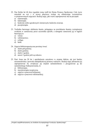„Projekt współfinansowany ze środków Europejskiego Funduszu Społecznego”
57
22. Pan Stefan lat 68 dwa tygodnie temu trafił do Domu Pomocy Społecznej. Całe życie
mieszkał na wsi i w nowej placówce izoluje się odmawiając uczestnictwa
w proponowanych zajęciach. Rodzaj zajęć, jaki warto zaproponować mu na początek
a) teatroterapia.
b) ludoterapia.
c) hodowla roślin ogrodowych i domowych, hodowla zwierząt.
d) poezjoterapia.
23. Technika barwnego zdobienia tkanin, polegająca na powlekaniu tkaniny roztopionym
woskiem w zamierzony przez uczestnika sposób, a następnie zanurzenie jej w kąpieli
barwiącej to
a) witraż.
b) wikliniarstwo.
c) collage.
d) batik.
24. Zajęcia biblioterapeutyczne powinny trwać
a) około pół godziny.
b) około godziny.
c) około 2 godzin.
d) nawet 5 godzin jeśli są ciekawe.
25. Pani Anna ma 20 lat i upośledzenie umysłowe w stopniu lekkim, ale jest bardzo
niesamodzielna z powodu nadopiekuńczej postawy rodziców. Rodzaj zajęć jakimożna jej
zaproponować by zwiększyć jej stopień samodzielności i przygotować ją do
samodzielnego funkcjonowania, to
a) biblioterapia.
b) muzykoterapia receptywna.
c) zajęcia w pracowni kulinarnej.
d) zajęcia w pracowni wikliniarskiej.
 