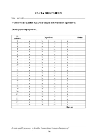 „Projekt współfinansowany ze środków Europejskiego Funduszu Społecznego”
58
KARTA ODPOWIEDZI
Imię i nazwisko.............................................................................................................................
Wykonywanie działań z zakresu terapii indywidualnej i grupowej
Zakreśl poprawną odpowiedź.
Nr
zadania
Odpowiedź Punkty
1 a b c d
2 a b c d
3 a b c d
4 a b c d
5 a b c d
6 a b c d
7 a b c d
8 a b c d
9 a b c d
10 a b c d
11 a b c d
12 a b c d
13 a b c d
14 a b c d
15 a b c d
16 a b c d
17 a b c d
18 a b c d
19 a b c d
20 a b c d
21 a b c d
22 a b c d
23 a b c d
24 a b c d
25 a b c d
Razem:
 