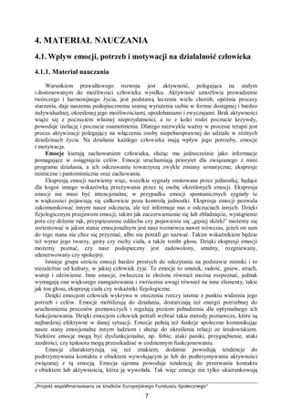 „Projekt współfinansowany ze środków Europejskiego Funduszu Społecznego”
7
4. MATERIAŁ NAUCZANIA
4.1. Wpływ emocji, potrzeb i motywacji na działalność człowieka
4.1.1. Materiał nauczania
Warunkiem prawidłowego rozwoju jest aktywność, polegająca na stałym
i dostosowanym do możliwości człowieka wysiłku. Aktywność umożliwia prowadzenie
twórczego i harmonijnego życia, jest podstawą leczenia wielu chorób, opóźnia procesy
starzenia, daje naszemu podopiecznemu szansę wyrażenia siebie w formie dostępnej i bardzo
indywidualnej, określonej jego możliwościami, upodobaniami i zwyczajami. Brak aktywności
wiąże się z poczuciem własnej nieprzydatności, a to z kolei rodzi poczucie krzywdy,
powoduje izolację i poczucie osamotnienia. Dlatego niezwykle ważny w procesie terapii jest
proces aktywizacji polegający na włączeniu osoby niepełnosprawnej do udziału w różnych
dziedzinach życia. Na działanie każdego człowieka mają wpływ jego potrzeby, emocje
i motywacja.
Emocje kierują zachowaniem człowieka, służąc mu jednocześnie jako informacje
pomagające w osiągnięciu celów. Emocje uruchamiają priorytet dla związanego z nimi
programu działania, a ich odczuwaniu towarzyszą zwykle zmiany somatyczne, ekspresje
mimiczne i pantomimiczne oraz zachowania.
Ekspresją emocji nazwiemy więc, wszelkie sygnały emitowane przez jednostkę, będące
dla kogoś innego wskazówką przeżywania przez tę osobę określonych emocji. Ekspresja
emocji nie musi być intencjonalna; w przypadku emocji spontanicznych sygnały te
w większości pojawiają się całkowicie poza kontrolą jednostki. Ekspresja emocji pozwala
zakomunikować innym nasze odczucia, ale też informuje nas o odczuciach innych. Dzięki
fizjologicznym przejawom emocji, takim jak zaczerwienienie się lub zbladnięcie, wystąpienie
potu czy drżenie rąk, przyspieszenie oddechu czy pojawieniu się „gęsiej skórki” możemy się
zorientować w jakim stanie emocjonalnym jest nasz rozmówca nawet wówczas, jeżeli on sam
do tego stanu nie chce się przyznać, albo nie potrafi go nazwać. Takim wskaźnikiem będzie
też wyraz jego twarzy, gesty czy ruchy ciała, a także tembr głosu. Dzięki ekspresji emocji
możemy poznać, czy nasz podopieczny jest zadowolony, smutny, rozgniewany,
zdenerwowany czy spokojny.
Istnieje grupa sześciu emocji bardzo prostych do odczytania na podstawie mimiki i to
niezależnie od kultury, w jakiej człowiek żyje. Te emocje to smutek, radość, gniew, strach,
wstręt i zdziwienie. Inne emocje, zwłaszcza te złożone również można rozpoznać, jednak
wymagają one większego zaangażowania i zwrócenia uwagi również na inne elementy, takie
jak ton głosu, ekspresję ciała czy wskaźniki fizjologiczne.
Dzięki emocjom człowiek wykrywa w otoczeniu rzeczy istotne z punktu widzenia jego
potrzeb i celów. Emocje mobilizują do działania, dostarczają też energii potrzebnej do
uruchomienia procesów poznawczych i regulują poziom pobudzenia dla optymalnego ich
funkcjonowania. Dzięki emocjom człowiek potrafi wybrać takie metody poznawcze, które są
najbardziej efektywne w danej sytuacji. Emocje pełnią też funkcje społeczne komunikując
nasze stany emocjonalne innym ludziom i służąc do określenia relacji ze środowiskiem.
Niektóre emocje mogą być dysfunkcjonalne, np. fobie, ataki paniki, przygnębienie, ataki
zazdrości, czy tęsknota mogą przeszkadzać w codziennym funkcjonowaniu.
Emocje charakteryzują się też znakiem; dodatnie powodują tendencje do
podtrzymywania kontaktu z obiektem wywołującym je lub do podtrzymywania aktywności
związanej z tą emocją. Emocja ujemna powoduje tendencję do przerwania kontaktu
z obiektem lub aktywnością, która ją wywołała. Tak więc emocje nie tylko ukierunkowują
 