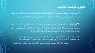 ‫الحاسب‬ ‫شبكات‬ ‫مفهوم‬
‫اإلنترنت‬:‫مجموعة‬‫متصلة‬‫من‬‫شبكات‬‫الحاسوب‬‫التي‬‫تضم‬‫الحواسيب‬‫المرتب‬‫طة‬‫حول‬
،‫العالم‬‫و‬‫التي‬‫تقوم‬‫بتبادل‬‫البيانات‬‫فيما‬‫بينها‬‫بواسطة‬‫تبديل‬‫الحزم‬‫باتباع‬‫البروتوكوالت‬
‫اإلنترانت‬:‫شبكة‬‫محلية‬‫عادية‬‫تستخدم‬‫نفس‬‫التقنيات‬‫المستعملة‬‫في‬‫اإلن‬،‫ترنت‬‫لكنها‬
‫مصغرة‬‫بحيث‬‫تسمح‬‫لألعضاء‬‫المسجلين‬‫بمنظمة‬‫أو‬‫مؤسسة‬‫واحدة‬‫فقط‬‫بالدخول‬‫إل‬‫يها‬.‫و‬‫من‬
‫بين‬‫مزاياها‬‫المتعددة‬‫ارتفاع‬‫مستوى‬‫الحماية‬(‫شبكات‬‫التصويت‬)
‫االكسترانت‬:‫الشبكة‬‫نة‬ ّ‫المكو‬‫من‬‫مجموعة‬‫شبكات‬‫إنترانت‬‫ترتبط‬‫ببعضها‬‫عن‬‫طريق‬‫اإلنت‬،‫رنت‬‫و‬‫تحافظ‬
‫على‬‫خصوصية‬‫كل‬‫شبكة‬‫إنترانت‬‫مع‬‫منح‬‫أحقية‬‫الشراكة‬‫على‬‫بعض‬‫الخدمات‬‫و‬‫الملفات‬‫فيما‬‫بين‬‫ها‬
(‫شبكة‬‫إنترانت‬‫خاصة‬‫سمح‬ُ‫ي‬‫لمجموعات‬‫خارجية‬‫مختارة‬‫بدخول‬‫ها‬)
 