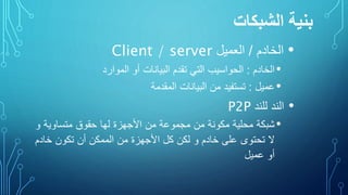 ‫الشبكات‬ ‫بنية‬
•‫الخادم‬/‫العميل‬Client / server
•‫الخادم‬:‫الحواسيب‬‫التي‬‫تقدم‬‫البيانات‬‫أو‬‫الموارد‬
•‫عميل‬:‫تستفيد‬‫من‬‫البيانات‬‫المقدمة‬
•‫الند‬‫للند‬P2P
•‫شبكة‬‫محلية‬‫مكونة‬‫من‬‫مجموعة‬‫من‬‫األجهزة‬‫لها‬‫حقوق‬‫متساوية‬‫و‬
‫ال‬‫تحتوى‬‫على‬‫خادم‬‫و‬‫لكن‬‫كل‬‫األجهزة‬‫من‬‫الممكن‬‫أن‬‫تكون‬‫خاد‬‫م‬
‫أو‬‫عميل‬
 