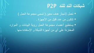 ‫للند‬ ‫الند‬ ‫شبكات‬P2P
•‫تعمل‬‫إلنجاز‬‫هدف‬‫معين‬(‫تسمى‬‫مجموعة‬‫العمل‬)
•‫تتكون‬‫من‬‫عدد‬‫قليل‬‫من‬‫األجهزة‬.
•‫يستطيع‬‫أعضاء‬‫مجموعة‬‫العمل‬‫رؤية‬‫البيانات‬‫و‬‫الموا‬‫رد‬
‫المختزنة‬‫على‬‫أي‬‫من‬‫أجهزة‬‫الشبكة‬‫و‬‫اإلستفادة‬‫منها‬.
 