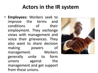 Actors in the IR system
• Employees: Workers seek to
improve the terms and
conditions of their
employment. They exchange
views with management and
voice their grievances. They
also want to share decision
making powers of
management. Workers
generally unite to form
unions against the
management and get support
from these unions.
 
