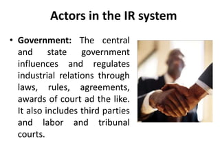 Actors in the IR system
• Government: The central
and state government
influences and regulates
industrial relations through
laws, rules, agreements,
awards of court ad the like.
It also includes third parties
and labor and tribunal
courts.
 