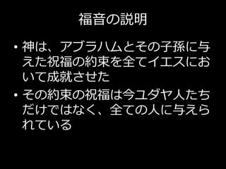 福音の説明
• 神は、アブラハムとその子孫に与
えた祝福の約束を全てイエスにお
いて成就させた
• その約束の祝福は今ユダヤ人たち
だけではなく、全ての人に与えら
れている
 