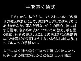 手を置く儀式
「ですから、私たちは、キリストについての初
歩の教えをあとにして、成熟を目ざして進もうでは
ありませんか。死んだ行ないからの回心、神に対
する信仰、きよめの洗いについての教え、手を置
く儀式、死者の復活、とこしえのさばきなど基礎的
なことを再びやり直したりしないようにしましょう。」
ヘブル人への手紙 6:1-2
人ではなく神の命令に従って選ばれた人たち
に神による権力があることを公に示す儀式
 