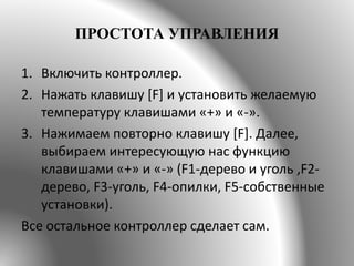 ПРОСТОТА УПРАВЛЕНИЯ
1. Включить контроллер.
2. Нажать клавишу [F] и установить желаемую
температуру клавишами «+» и «-».
3. Нажимаем повторно клавишу [F]. Далее,
выбираем интересующую нас функцию
клавишами «+» и «-» (F1-дерево и уголь ,F2-
дерево, F3-уголь, F4-опилки, F5-собственные
установки).
Все остальное контроллер сделает сам.
 