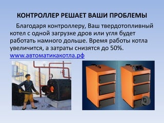 КОНТРОЛЛЕР РЕШАЕТ ВАШИ ПРОБЛЕМЫ
Благодаря контроллеру, Ваш твердотопливный
котел с одной загрузке дров или угля будет
работать намного дольше. Время работы котла
увеличится, а затраты снизятся до 50%.
www.автоматикакотла.рф
 