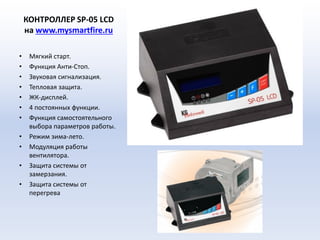 КОНТРОЛЛЕР SP-05 LСD
на www.mysmartfire.ru
• Мягкий старт.
• Функция Анти-Стоп.
• Звуковая сигнализация.
• Тепловая защита.
• ЖК-дисплей.
• 4 постоянных функции.
• Функция самостоятельного
выбора параметров работы.
• Режим зима-лето.
• Модуляция работы
вентилятора.
• Защита системы от
замерзания.
• Защита системы от
перегрева
 