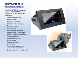 КОНТРОЛЛЕР CS-19
www.mysmartfire.ru
КОНТРОЛЛЕР CS-19 управляет
работой ВЕНТИЛЯТОРА котла,
насосом ЦО и ГВС. Устройство
оснащено:
• Сенсорный дисплей.
• Мягкий старт.
• Функция Анти-Стоп.
• Звуковая сигнализация.
• Тепловая защита.
• ЖК-дисплей.
• 4 постоянных функции.
• Функция самостоятельного
выбора параметров работы.
• Режим зима-лето.
• Модуляция работы
вентилятора.
• Защита системы от
замерзания.
• Разъем для соединения
комнатного термостата.
• Защита системы от перегрева
 