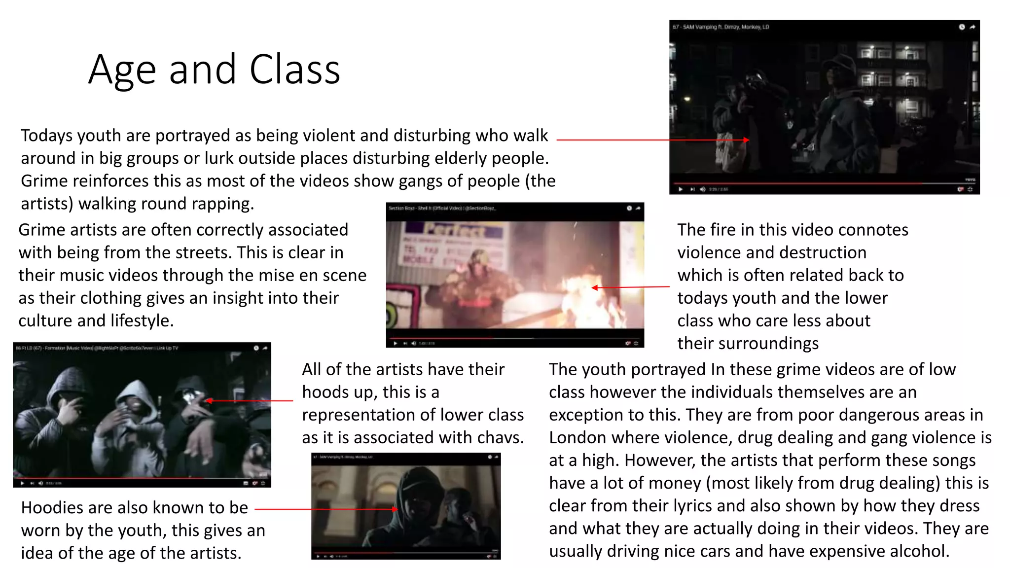 Age and Class
All of the artists have their
hoods up, this is a
representation of lower class
as it is associated with chavs.
Hoodies are also known to be
worn by the youth, this gives an
idea of the age of the artists.
The fire in this video connotes
violence and destruction
which is often related back to
todays youth and the lower
class who care less about
their surroundings
Grime artists are often correctly associated
with being from the streets. This is clear in
their music videos through the mise en scene
as their clothing gives an insight into their
culture and lifestyle.
Todays youth are portrayed as being violent and disturbing who walk
around in big groups or lurk outside places disturbing elderly people.
Grime reinforces this as most of the videos show gangs of people (the
artists) walking round rapping.
The youth portrayed In these grime videos are of low
class however the individuals themselves are an
exception to this. They are from poor dangerous areas in
London where violence, drug dealing and gang violence is
at a high. However, the artists that perform these songs
have a lot of money (most likely from drug dealing) this is
clear from their lyrics and also shown by how they dress
and what they are actually doing in their videos. They are
usually driving nice cars and have expensive alcohol.
 