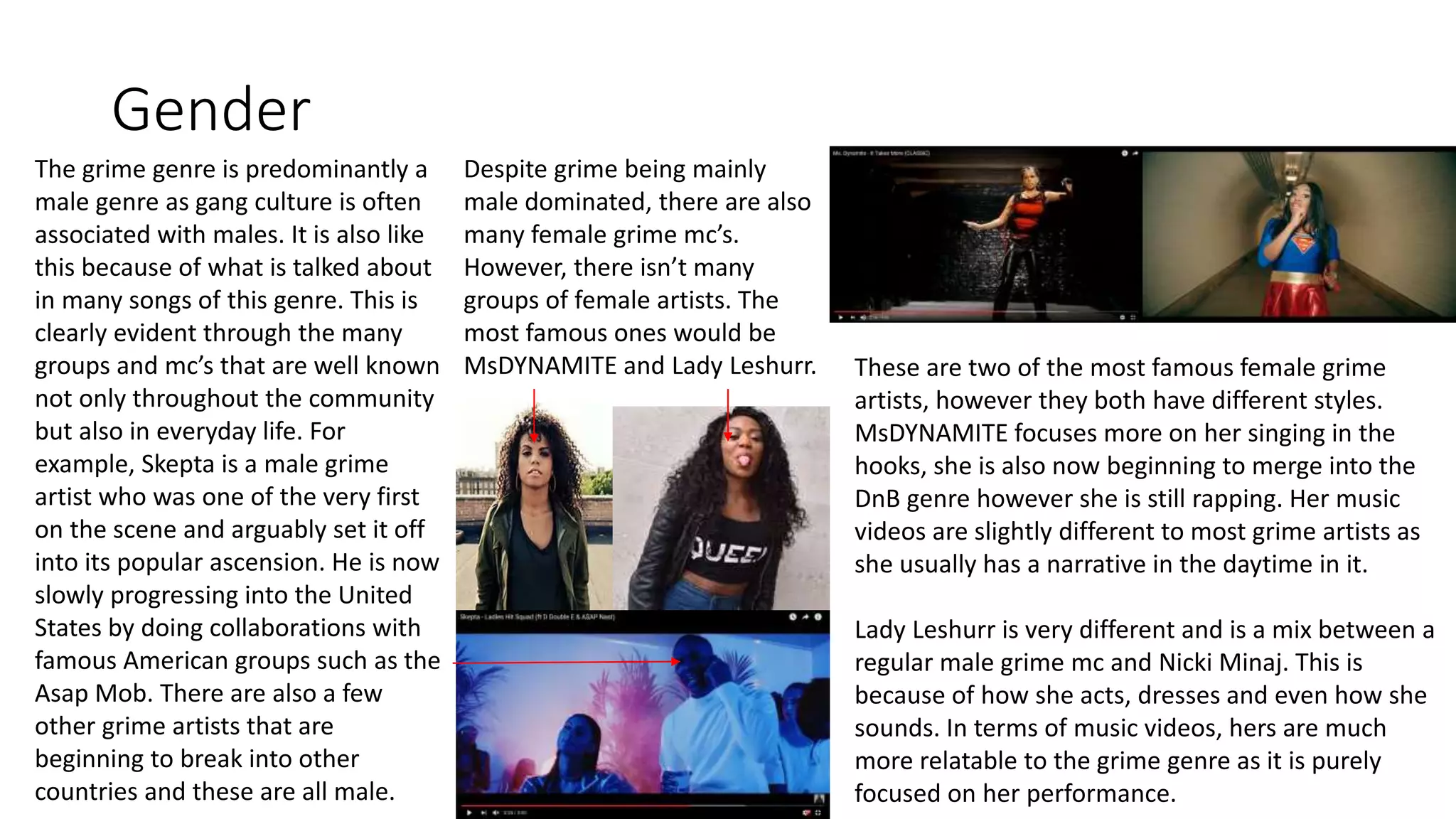 Gender
The grime genre is predominantly a
male genre as gang culture is often
associated with males. It is also like
this because of what is talked about
in many songs of this genre. This is
clearly evident through the many
groups and mc’s that are well known
not only throughout the community
but also in everyday life. For
example, Skepta is a male grime
artist who was one of the very first
on the scene and arguably set it off
into its popular ascension. He is now
slowly progressing into the United
States by doing collaborations with
famous American groups such as the
Asap Mob. There are also a few
other grime artists that are
beginning to break into other
countries and these are all male.
Despite grime being mainly
male dominated, there are also
many female grime mc’s.
However, there isn’t many
groups of female artists. The
most famous ones would be
MsDYNAMITE and Lady Leshurr. These are two of the most famous female grime
artists, however they both have different styles.
MsDYNAMITE focuses more on her singing in the
hooks, she is also now beginning to merge into the
DnB genre however she is still rapping. Her music
videos are slightly different to most grime artists as
she usually has a narrative in the daytime in it.
Lady Leshurr is very different and is a mix between a
regular male grime mc and Nicki Minaj. This is
because of how she acts, dresses and even how she
sounds. In terms of music videos, hers are much
more relatable to the grime genre as it is purely
focused on her performance.
 