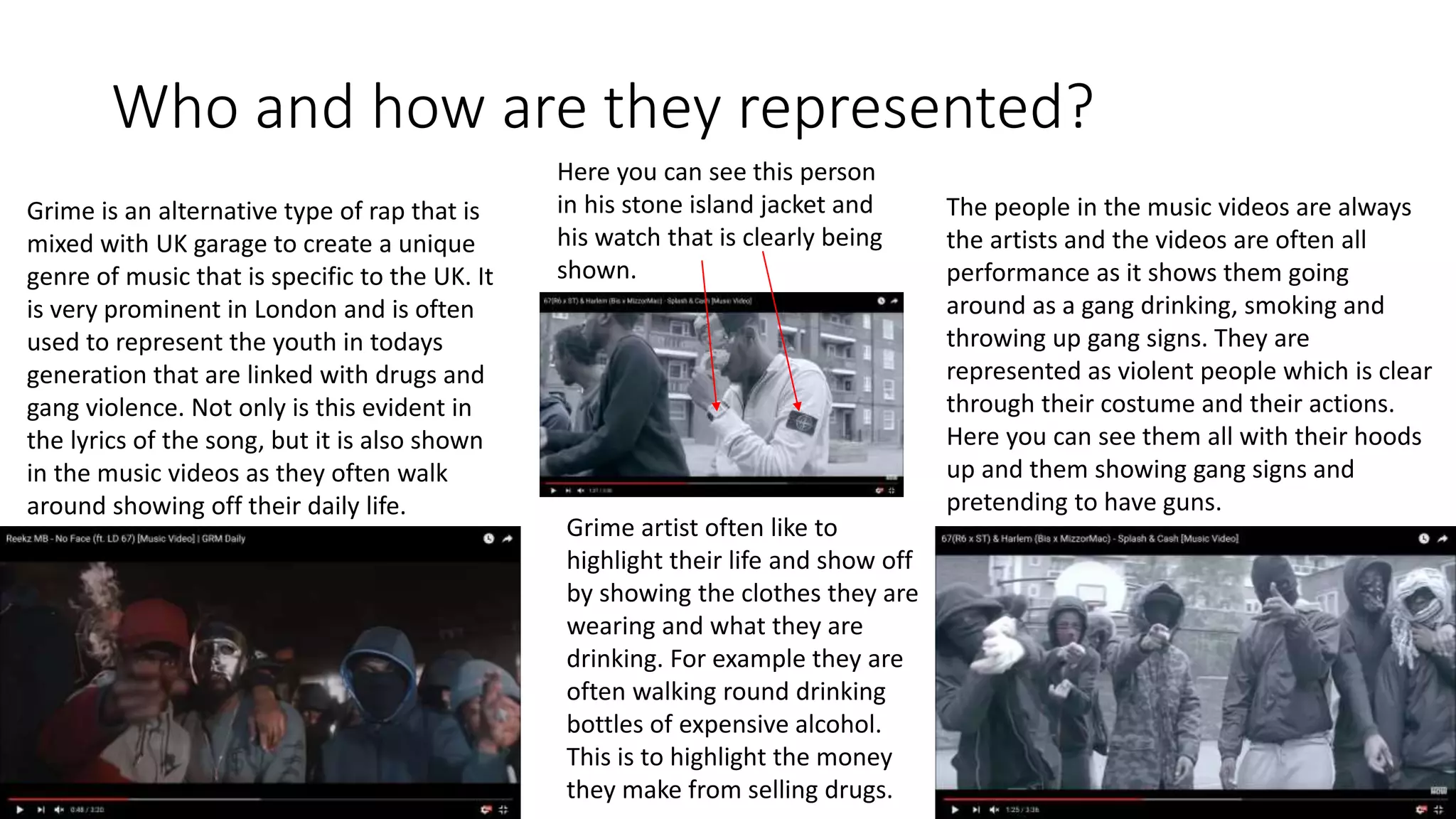 Who and how are they represented?
Grime is an alternative type of rap that is
mixed with UK garage to create a unique
genre of music that is specific to the UK. It
is very prominent in London and is often
used to represent the youth in todays
generation that are linked with drugs and
gang violence. Not only is this evident in
the lyrics of the song, but it is also shown
in the music videos as they often walk
around showing off their daily life.
The people in the music videos are always
the artists and the videos are often all
performance as it shows them going
around as a gang drinking, smoking and
throwing up gang signs. They are
represented as violent people which is clear
through their costume and their actions.
Here you can see them all with their hoods
up and them showing gang signs and
pretending to have guns.
Here you can see this person
in his stone island jacket and
his watch that is clearly being
shown.
Grime artist often like to
highlight their life and show off
by showing the clothes they are
wearing and what they are
drinking. For example they are
often walking round drinking
bottles of expensive alcohol.
This is to highlight the money
they make from selling drugs.
 