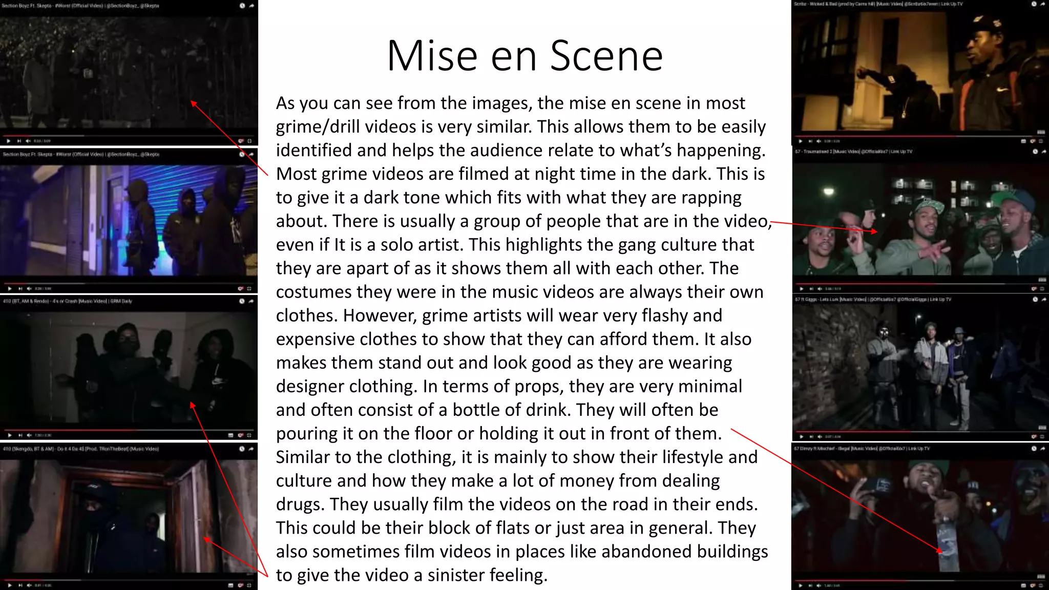 Mise en Scene
As you can see from the images, the mise en scene in most
grime/drill videos is very similar. This allows them to be easily
identified and helps the audience relate to what’s happening.
Most grime videos are filmed at night time in the dark. This is
to give it a dark tone which fits with what they are rapping
about. There is usually a group of people that are in the video,
even if It is a solo artist. This highlights the gang culture that
they are apart of as it shows them all with each other. The
costumes they were in the music videos are always their own
clothes. However, grime artists will wear very flashy and
expensive clothes to show that they can afford them. It also
makes them stand out and look good as they are wearing
designer clothing. In terms of props, they are very minimal
and often consist of a bottle of drink. They will often be
pouring it on the floor or holding it out in front of them.
Similar to the clothing, it is mainly to show their lifestyle and
culture and how they make a lot of money from dealing
drugs. They usually film the videos on the road in their ends.
This could be their block of flats or just area in general. They
also sometimes film videos in places like abandoned buildings
to give the video a sinister feeling.
 