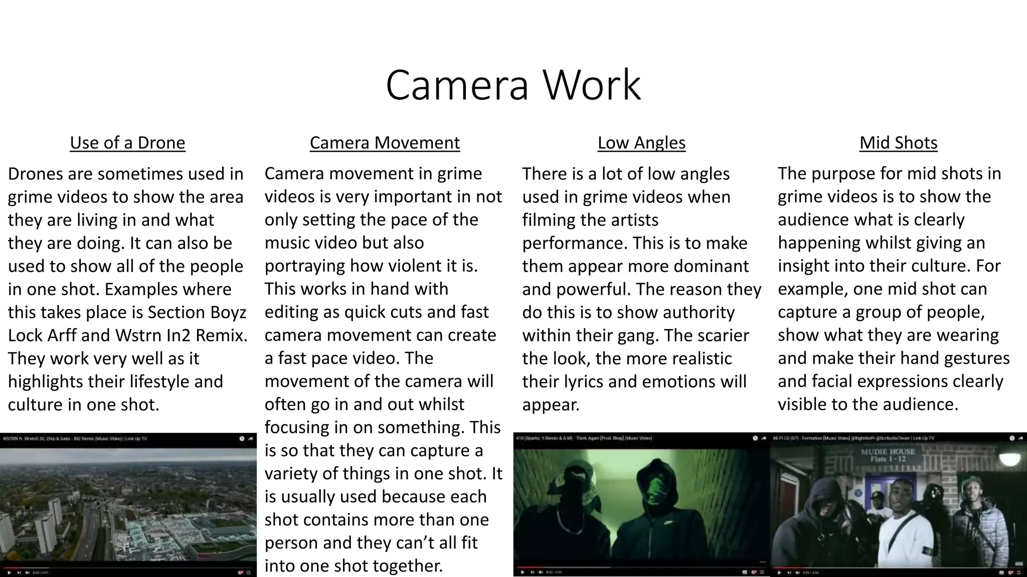 Camera Work
Use of a Drone
Drones are sometimes used in
grime videos to show the area
they are living in and what
they are doing. It can also be
used to show all of the people
in one shot. Examples where
this takes place is Section Boyz
Lock Arff and Wstrn In2 Remix.
They work very well as it
highlights their lifestyle and
culture in one shot.
Camera Movement Low Angles Mid Shots
There is a lot of low angles
used in grime videos when
filming the artists
performance. This is to make
them appear more dominant
and powerful. The reason they
do this is to show authority
within their gang. The scarier
the look, the more realistic
their lyrics and emotions will
appear.
The purpose for mid shots in
grime videos is to show the
audience what is clearly
happening whilst giving an
insight into their culture. For
example, one mid shot can
capture a group of people,
show what they are wearing
and make their hand gestures
and facial expressions clearly
visible to the audience.
Camera movement in grime
videos is very important in not
only setting the pace of the
music video but also
portraying how violent it is.
This works in hand with
editing as quick cuts and fast
camera movement can create
a fast pace video. The
movement of the camera will
often go in and out whilst
focusing in on something. This
is so that they can capture a
variety of things in one shot. It
is usually used because each
shot contains more than one
person and they can’t all fit
into one shot together.
 