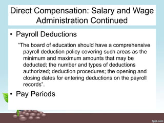 Direct Compensation: Salary and Wage
Administration Continued
• Payroll Deductions
“The board of education should have a comprehensive
payroll deduction policy covering such areas as the
minimum and maximum amounts that may be
deducted; the number and types of deductions
authorized; deduction procedures; the opening and
closing dates for entering deductions on the payroll
records”.
• Pay Periods
 