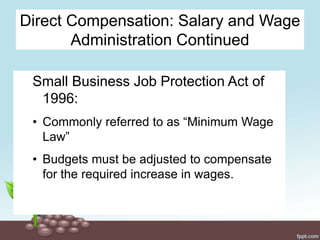 Direct Compensation: Salary and Wage
Administration Continued
Small Business Job Protection Act of
1996:
• Commonly referred to as “Minimum Wage
Law”
• Budgets must be adjusted to compensate
for the required increase in wages.
 