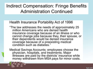 Indirect Compensation: Fringe Benefits
Administration Continued
Health Insurance Portability Act of 1996
“The law addresses the needs of approximately 25
million Americans who are denied health
insurance coverage because of an illness or who
cannot change jobs because they, their spouse, or
their dependents would be denied insurance
coverage because of a preexisting medical
condition such as diabetes.”
Medical Savings Accounts: employees choose the
physician, hospitals, and treatments. Major
illnesses are paid by the districts’ insurance while
money withdrawn from MSA pays for minor costs.
 