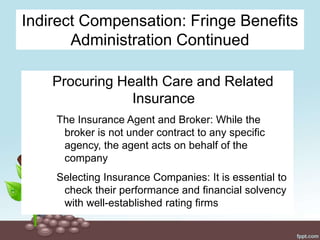 Indirect Compensation: Fringe Benefits
Administration Continued
Procuring Health Care and Related
Insurance
The Insurance Agent and Broker: While the
broker is not under contract to any specific
agency, the agent acts on behalf of the
company
Selecting Insurance Companies: It is essential to
check their performance and financial solvency
with well-established rating firms
 