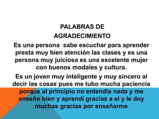 PALABRAS DE
AGRADECIMIENTO
Es una persona sabe escuchar para aprender
presta muy bien atención las clases y es una
persona muy juiciosa es una excelente mujer
con buenos modales y cultura.
Es un joven muy inteligente y muy sincero al
decir las cosas pues me tubo mucha paciencia
porque al principio no entendía nada y me
enseño bien y aprendí gracias a el y le doy
muchas gracias por enseñarme
 