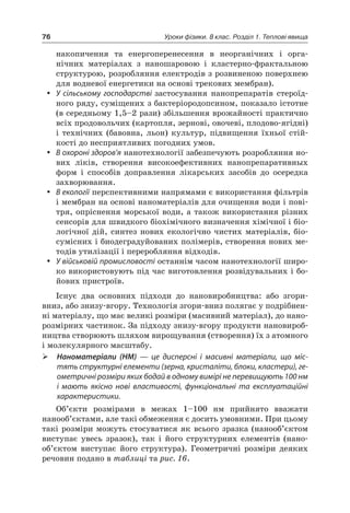 76 Уроки фізики. 8 клас. Розділ 1. Теплові явища
накопичення та енергоперенесення в неорганічних і орга-
нічних матеріалах з наношаровою і кластерно-фрактальною
структурою, розробляння електродів з розвиненою поверхнею
для водневої енергетики на основі трекових мембран).
 У сільському господарстві застосування нанопрепаратів стероїд-
ного ряду, суміщених з бактеріородопсином, показало істотне
(в середньому 1,5–2 рази) збільшення врожайності практично
всіх продовольчих (картопля, зернові, овочеві, плодово-ягідні)
і технічних (бавовна, льон) культур, підвищення їхньої стій-
кості до несприятливих погодних умов.
 В охороні здоров’я нанотехнології забезпечують розробляння но-
вих ліків, створення високоефективних нанопрепаративных
форм і способів доправлення лікарських засобів до осередка
захворювання.
 В екології перспективними напрямами є використання фільтрів
і мембран на основі наноматеріалів для очищення води і пові-
тря, опріснення морської води, а також використання різних
сенсорів для швидкого біохімічного визначення хімічної і біо-
логічної дій, синтез нових екологічно чистих матеріалів, біо-
сумісних і биодеградуйованих полімерів, створення нових ме-
тодів утилізації і переробляння відходів.
 У військовій промисловості останнім часом нанотехнології широ-
ко використовують під час виготовлення розвідувальних і бо-
йових пристроїв.
Існує два основних підходи до нановиробництва: або згори-
вниз, або знизу-вгору. Технологія згори-вниз полягає у подрібнен-
ні матеріалу, що має великі розміри (масивний матеріал), до нано-
розмірних частинок. За підходу знизу-вгору продукти нановироб-
ництва створюють шляхом вирощування (створення) їх з атомного
і молекулярного масштабу.
 Наноматеріали (НМ) — це дисперсні і  масивні матеріали, що міс-
тять структурні елементи (зерна, кристаліти, блоки, кластери), ге-
ометричні розміри яких бодай в одному вимірі не перевищують 100 нм
і  мають якісно нові властивості, функціональні та  експлуатаційні
характеристики.
Об’єкти розмірами в межах 1–100 нм прийнято вважати
нанооб’єктами, але такі обмеження є досить умовними. При цьому
такі розміри можуть стосуватися як всього зразка (нанооб’єктом
виступає увесь зразок), так і його структурних елементів (нано-
об’єктом виступає його структура). Геометричні розміри деяких
речовин подано в таблиці та рис. 16.
 