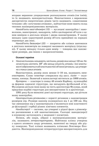 78 Уроки фізики. 8 клас. Розділ 1. Теплові явища
яскраво виражене упорядковане розташування атомів (чи іонів),
то їх називають нанокристалітами. Наночастинки з вираженою
дискретністю енергетичних рівнів часто називають «квантовими
точками» або «штучними атомами», найчастіше вони мають склад
типових напівпровідникових матеріалів.
Нанооб’єкти квазі-одномірні (1D) — вуглецеві нанотрубки і нано-
волокна, нанострижні, нанодроти, тобто циліндричні об’єкти з од-
ним виміром в декілька мікрон і двома нанометровими. У цьому
випадку один характерний розмір об’єкта принаймні на порядок
перевищує два інші.
Нанооб’єкти двовимірні (2D) — покриття або плівки завтовшки
в декілька нанометрів на поверхні масивного матеріалу (підклад-
ці). У цьому випадку тільки один вимір — товщина має наноме-
трові розміри, два інших є макроскопічними.
Основні терміни
 Наночастинками називають частинки, розмір яких менше 100 нм. На-
ночастинки містять 108
або меншу кількість атомів, і їхні власти-
вості відрізняються від властивостей об’ємної речовини, що утворе-
на з таких самих атомів.
Наночастинки, розмір яких менше 5–10 нм, називають нано-
кластерами. Слово «кластер» утворилося від англ. сluster — скуп-
чення, китиця. Зазвичай в нанокластері міститься до 1000 атомів.
Фуллерени — кластери із понад 40 атомів Карбону, кулеподібні
за формою каркасні структури, що нагадують футбольний м’яч.
Фуллерени дістали свою назву на честь архітектора Фуллера, який
придумав подібні структури для використання їх в архітектурі.
1991 року були виявлені довгі вуглецеві структури, що дістали
назву нанотрубок.
Нанопористими речовинами є пористі речовини з нанометровим
розміром пір. Розміри нанопір коливаються від 1 до 100 нм. Під
час зменшення пір у наноматеріалів з’являються нові властивості
до фільтрації і сорбції різних хімічних елементів.
Нанодисперсії — системи, що утворені з рідкої фази з рівномір-
но розчиненими в ній наночастинками. Сьогодні нанодисперсії
в основному застосовують у медицині і косметиці.
Плівки, або шари, зібрані з напівпровідникових матеріа-
лів, називають гетероструктурами. Найтонша плівка утворена
з одного атомного шару речовини, нанесеної на тверду або рід-
ку поверхню. Такі плівки називають плівками Ленгмюра–Бло-
джетта. Напівпровідникові гетероструктури використовують для
 