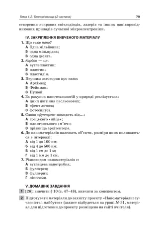 79Тема 1.2. Теплові явища (2 частина)
створення яскравих світлодіодів, лазерів та інших напівпровід-
никових приладів сучасної мікроелектроніки.
IV. ЗАКРІПЛЕННЯ ВИВЧЕНОГО МАТЕРІАЛУ
1. Що таке нано?
А Одна мільйонна;
Б одна мільярдна;
В одна десята.
2. Карбон — це:
А вуглепластик;
Б пластик;
В пластилін.
3. Першим заговорив про нано:
А Архімед;
Б Фейнман;
В Пулюй.
4. За рахунок нанотехнологій у природі реалізується:
А цикл цвітіння пасльонових;
Б ефект лотоса;
В фотосинтез.
5. Слово «фуллерен» походить від...:
А грецького «яйце»;
Б клингонського «м’яч»;
В прізвища архітектора.
6. До наноматеріалів належать об’єкти, розміри яких коливають-
ся в інтервалі:
А від 1 до 100 нм;
Б від 4 до 500 нм;
В від 1 см до 1 м;
Г від 1 мм до 1 см.
7. Різновидом наноматеріалів є:
А вуглецева нанотрубка;
Б фуллерен;
В фуллерит;
Г ліпосоми.
V. ДОМАШНЄ ЗАВДАННЯ
1 [26]: вивчити § 10 (с. 47–48), вивчити за конспектом.
2 Підготувати матеріали до захисту проекту «Наноматеріали: су-
часність і майбутнє» (захист відбудеться на уроці № 31, матері-
ал для підготовки до проекту розміщено на сайті вчителя).
 