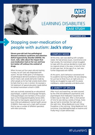 England
SEPTEMBER 2016
Eleven-year-old Jack has pathological
demand avoidance syndrome and attention
deficit hyperactivity disorder (ADHD). His
mum, Julie, talks about the impact that
over-medication had on her son and how
he’s better off without the cocktail of
drugs.
When he was just four years old and starting
nursery, my son Jack was diagnosed with
autism. He was finally given a full diagnosis
of pathological demand avoidance syndrome
which means Jack avoids demands made by
other people as he has high anxiety levels when
he feels that he is not in control. He received a
full statement of special education needs before
he started mainstream school in 2009.
Jack was routinely assessed by an educational
psychologist, a speech and language therapist,
child psychologist and members of the autism
team at the Integrated Disability Service (IDS).
Although he had regular appointments at our
local child and adolescent mental health service
(CAMHS), there was such a high staff turnover
that he saw a number of different specialists
with little continuity.
#FutureNHS 1
Stopping over-medication of
people with autism: Jack’s story
LEARNING DISABILITIES
CASE STUDY
All this time, Jack was dealing with complex
needs. He had sensory issues, incontinence and
high anxiety. His mainstream school struggled
to cope with this and we decided to move Jack
to a special school in the area, in time for him
to start year two. At the age of six, Jack was
further diagnosed with ADHD.
At this point, Jack’s behaviour worsened and
his academic learning suffered. He was sleeping
for just two to three hours at night and as a
family we struggled to cope with his severe
meltdowns, violent episodes and destruction.
COMPLEX NEEDS
After much soul-searching, we were assured
by the child and adolescent psychiatrists and
psychologists that medication would be the
kindest way to help Jack. After a short period
of time he was taking a variety of drugs. Every
day we had to remember the right pills at
the right time: 30mg Medikinet xl and 10mg
Fluoxetine in the morning; 10mg Medikinet xl at
lunchtime; 5mg Methylphenidate at teatime and
finally 4mg Circadin before bed.
A VARIETY OF DRUGS
 