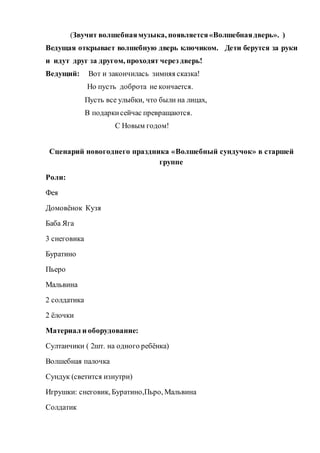(Звучит волшебнаямузыка, появляется«Волшебнаядверь». )
Ведущая открывает волшебную дверь ключиком. Дети берутся за руки
и идут друг за другом, проходят через дверь!
Ведущий: Вот и закончилась зимняя сказка!
Но пусть доброта не кончается.
Пусть все улыбки, что были на лицах,
В подаркисейчас превращаются.
С Новым годом!
Сценарий новогоднего праздника «Волшебный сундучок» в старшей
группе
Роли:
Фея
Домовёнок Кузя
Баба Яга
3 снеговика
Буратино
Пьеро
Мальвина
2 солдатика
2 ёлочки
Материал и оборудование:
Султанчики ( 2шт. на одного ребёнка)
Волшебная палочка
Сундук (светится изнутри)
Игрушки: снеговик, Буратино,Пьро, Мальвина
Солдатик
 